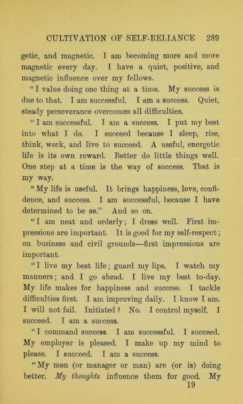 getic, and magnetic. I am becoming more and more magnetic every day. I have a quiet, positive, and magnetic influence over my fellows. “ I value doing one thing at a time. My success is due to that. I am successful. I am a success. Quiet, steady perseverance overcomes all difficulties. “ I am successful. I am a success. I put my best into what I do. I succeed because I sleep, rise, think, work, and live to succeed. A useful, energetic life is its own reward. Better do little things well. One step at a time is the way of success. That is my way. “ My life is useful. It brings happiness, love, confi- dence, and success. I am successful, because I have determined to be so.” And so on. “ I am neat and orderly; I dress well. First im- pressions are important. It is good for my self-respect; on business and civil grounds—first impressions are important. “ I live my best life; guard my lips. I watch my manners; and I go ahead. I live my best to-day. My life makes for happiness and success. I tackle difficulties first. I am improving daily. I know I am. I will not fail. Initiated ? No. I control myself. I succeed. I am a success. “ I command success. I am successful. I succeed. My employer is pleased. I make up my mind to please. I succeed. I am a success. “ My men (or manager or man) are (or is) doing better. My thoiights influence them for good. My 19