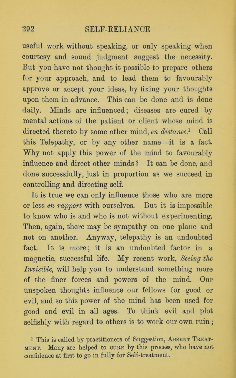 useful work without speaking, or only speaking when courtesy and sound judgment suggest the necessity. But you have not thought it possible to prepare others for your approach, and to lead them to favourably approve or accept your ideas, by fixing your thoughts upon them in advance. This can be done and is done daily. Minds are influenced; diseases are cured by mental actions of the patient or client whose mind is directed thereto by some other mind, en distance} Call this Telepathy, or by any other name—it is a fact. Why not apply this power of the mind to favourably influence and direct other minds ? It can be done, and done successfully, just in proportion as we succeed in controlling and directing self. It is true we can only influence those who are more or less en rapport with ourselves. But it is impossible to know who is and who is not without experimenting. Then, again, there may be sympathy on one plane and not on another. Anyway, telepathy is an undoubted fact. It is more; it is an undoubted factor in a magnetic, successful life. My recent work, Seeing the Invisible, will help you to understand something more of the finer forces and powers of the mind. Our unspoken thoughts influence our fellows for good or evil, and so this power of the mind has been used for good and evil in all ages. To think evil and plot selfishly with regard to others is to work our own ruin; 1 This is called by practitioners of Suggestion, Absent Treat- ment. Many are helped to cure by this process, who have not confidence at first to go in fully for Self-treatment.