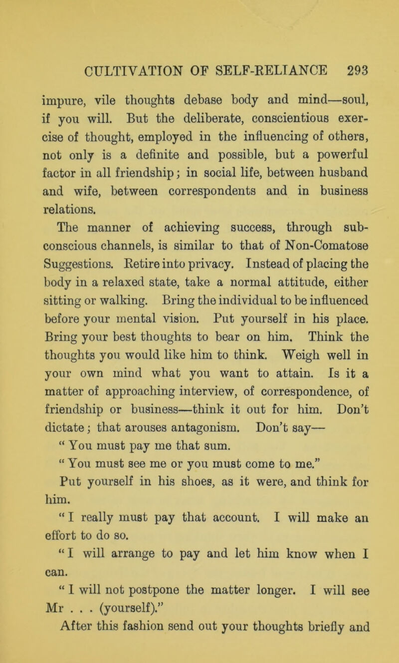 impure, vile thoughts debase body and mind—soul, if you will. But the deliberate, conscientious exer- cise of thought, employed in the influencing of others, not only is a definite and possible, but a powerful factor in all friendship; in social life, between husband and wife, between correspondents and in business relations. The manner of achieving success, through sub- conscious channels, is similar to that of Non-Comatose Suggestions. Retire into privacy. Instead of placing the body in a relaxed state, take a normal attitude, either sitting or walking. Bring the individual to be influenced before your mental vision. Put yourself in his place. Bring your best thoughts to bear on him. Think the thoughts you would like him to think. Weigh well in your own mind what you want to attain. Is it a matter of approaching interview, of correspondence, of friendship or business—think it out for him. Don’t dictate; that arouses antagonism. Don’t say— “ You must pay me that sum. “ You must see me or you must come to me.” Put yourself in his shoes, as it were, and think for him. “ I really must pay that account. I will make an effort to do so. “ I will arrange to pay and let him know when I can. “ I will not postpone the matter longer. I will see Mr . . . (yourself).” After this fashion send out your thoughts briefly and