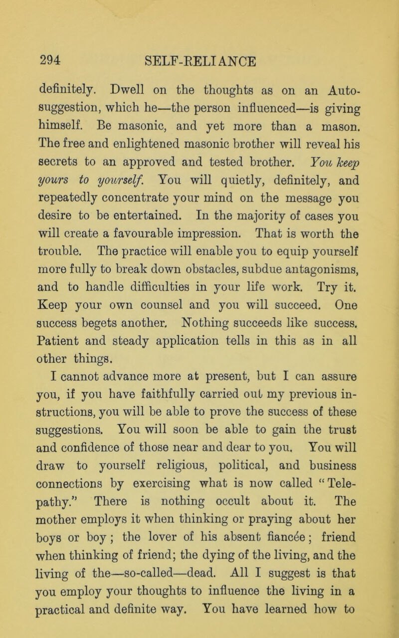 definitely. Dwell on the thoughts as on an Auto- suggestion, which he—the person influenced—is giving himself. Be masonic, and yet more than a mason. The free and enlightened masonic brother will reveal his secrets to an approved and tested brother. You keep yours to yourself. You will quietly, definitely, and repeatedly concentrate your mind on the message you desire to be entertained. In the majority of cases you will create a favourable impression. That is worth the trouble. The practice will enable you to equip yourself more fully to break down obstacles, subdue antagonisms, and to handle difficulties in your life work. Try it. Keep your own counsel and you will succeed. One success begets another. Nothing succeeds like success. Patient and steady application tells in this as in all other things. I cannot advance more at present, but I can assure you, if you have faithfully carried out my previous in- structions, you will be able to prove the success of these suggestions. You will soon be able to gain the trust and confidence of those near and dear to you. You will draw to yourself religious, political, and business connections by exercising what is now called “ Tele- pathy.” There is nothing occult about it. The mother employs it when thinking or praying about her boys or boy ; the lover of his absent fiancee; friend when thinking of friend; the dying of the living, and the living of the—so-called—dead. All I suggest is that you employ your thoughts to influence the living in a practical and definite way. You have learned how to