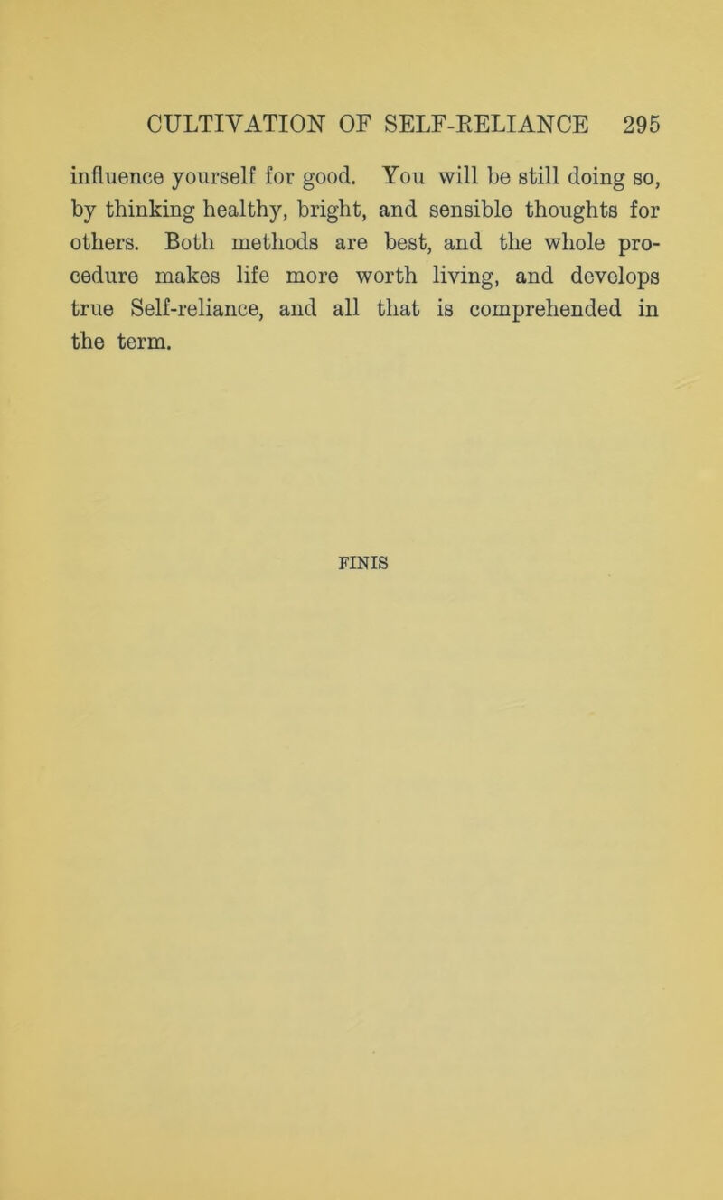 influence yourself for good. You will be still doing so, by thinking healthy, bright, and sensible thoughts for others. Both methods are best, and the whole pro- cedure makes life more worth living, and develops true Self-reliance, and all that is comprehended in the term. FINIS