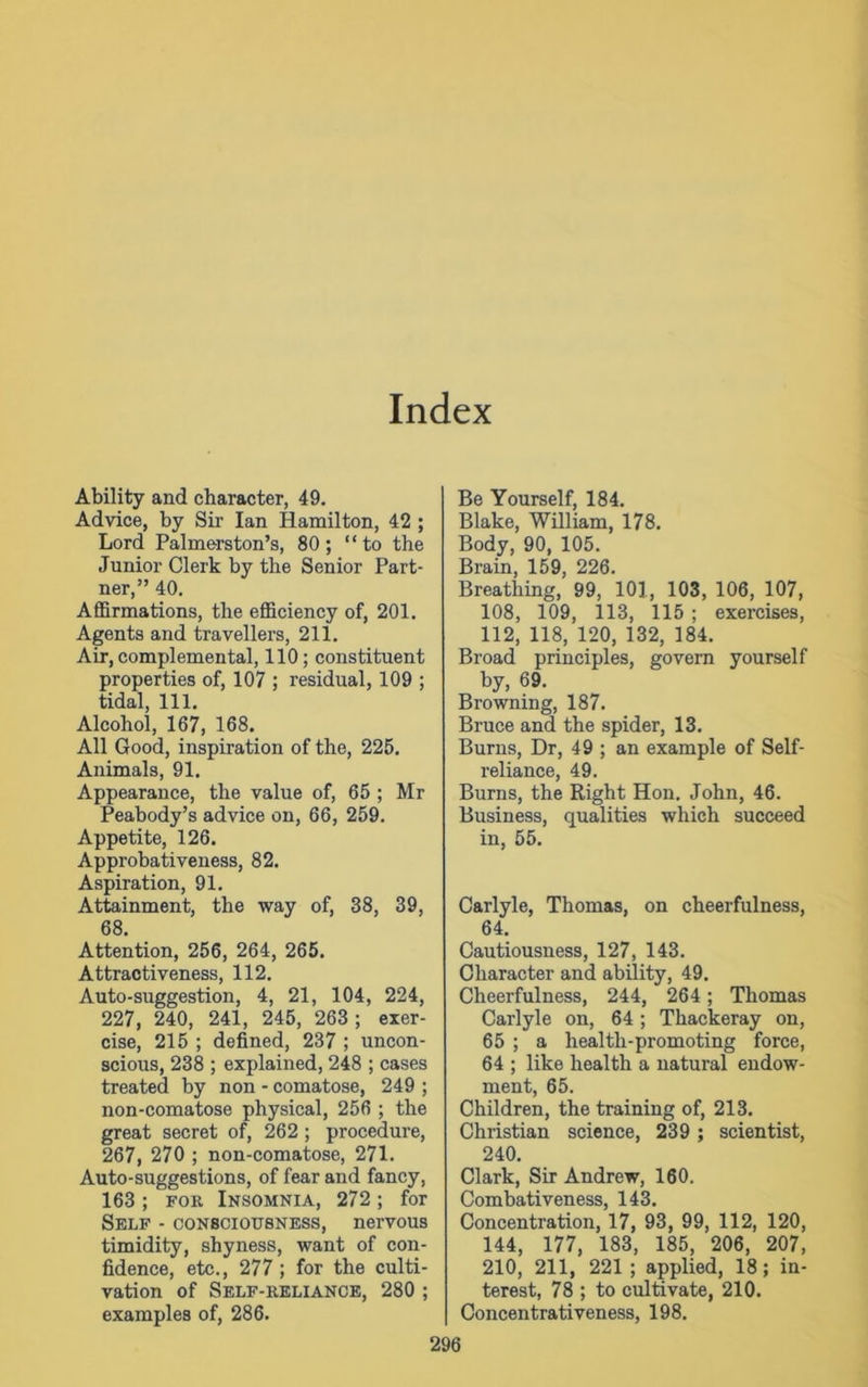 Index Ability and character, 49. Advice, by Sir Ian Hamilton, 42 ; Lord Palmerston’s, 80; “to the Junior Clerk by the Senior Part- ner,” 40. Affirmations, the efficiency of, 201. Agents and travellers, 211. Air, complemental, 110; constituent properties of, 107 ; residual, 109 ; tidal, 111. Alcohol, 167, 168. All Good, inspiration of the, 225. Animals, 91. Appearance, the value of, 65 ; Mr Peabody’s advice on, 66, 259. Appetite, 126. Approbativeness, 82. Aspiration, 91. Attainment, the way of, 38, 39, 68. Attention, 256, 264, 265. Attractiveness, 112. Auto-suggestion, 4, 21, 104, 224, 227, 240, 241, 245, 263; exer- cise, 215 ; defined, 237 ; uncon- scious, 238 ; explained, 248 ; cases treated by non - comatose, 249 ; non-comatose physical, 256 ; the great secret of, 262 ; procedure, 267, 270 ; non-comatose, 271. Auto-suggestions, of fear and fancy, 163; for Insomnia, 272; for Self - consciousness, nervous timidity, shyness, want of con- fidence, etc., 277; for the culti- vation of Self-reliance, 280 ; examples of, 286. Be Yourself, 184. Blake, William, 178. Body, 90, 105. Brain, 159, 226. Breathing, 99, 101, 103, 106, 107, 108, 109, 113, 115 ; exercises, 112, 118, 120, 132, 184. Broad principles, govern yourself by, 69. Browning, 187. Bruce and the spider, 13. Burns, Dr, 49 ; an example of Self- reliance, 49. Burns, the Right Hon. John, 46. Business, qualities which succeed in, 55. Carlyle, Thomas, on cheerfulness, 64. Cautiousness, 127, 143. Character and ability, 49. Cheerfulness, 244, 264; Thomas Carlyle on, 64 ; Thackeray on, 65 ; a health-promoting force, 64 ; like health a natural endow- ment, 65. Children, the training of, 213. Christian science, 239 ; scientist, 240. Clark, Sir Andrew, 160. Combativeness, 143. Concentration, 17, 93, 99, 112, 120, 144, 177, 183, 185, 206, 207, 210, 211, 221 ; applied, 18; in- terest, 78 ; to cultivate, 210. Concentrativeness, 198.