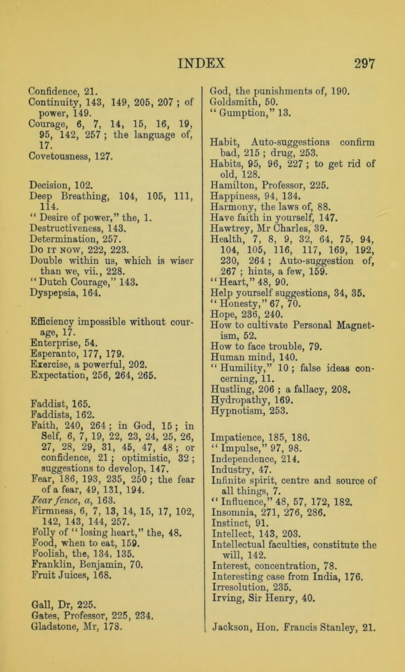 Confidence, 21. Continuity, 143, 149, 205, 207 ; of power, 149. Courage, 6, 7, 14, 15, 16, 19, 95, 142, 257 ; the language of, 17. Covetousness, 127. Decision, 102. Deep Breathing, 104, 105, 111, 114. “ Desire of power,” the, 1. Destructiveness, 143. Determination, 257. Do it now, 222, 223. Double within us, which is wiser than we, vii., 228. “ Dutch Courage,” 143. Dyspepsia, 164. Efficiency impossible without cour- age, 17. Enterprise, 54. Esperanto, 177, 179. Exercise, a powerful, 202. Expectation, 256, 264, 265. Faddist, 165. Faddists, 162. Faith, 240, 264 ; in God, 15 ; in Self, 6, 7, 19, 22, 23, 24, 25, 26, 27, 28, 29, 31, 45, 47, 48; or confidence, 21 ; optimistic, 32 ; suggestions to develop, 147. Fear, 186, 193, 235, 250 ; the fear of a fear, 49, 131, 194. Fear fence, a, 163. Firmness, 6, 7, 13, 14, 15, 17, 102, 142, 143, 144, 257. Folly of “ losing heart,” the, 48. Food, when to eat, 159. Foolish, the, 134, 135. Franklin, Benjamin, 70. Fruit Juices, 168. Gall, Dr, 225. Gates, Professor, 225, 234. Gladstone, Mr, 178. God, the punishments of, 190. Goldsmith, 50. “ Gumption,” 13. Habit, Auto-suggestions confirm bad, 215 ; drug, 253. Habits, 95, 96, 227 ; to get rid of old, 128. Hamilton, Professor, 225. Happiness, 94, 134. Harmony, the laws of, 88. Have faith in yourself, 147. Hawtrey, Mr Charles, 39. Health, 7, 8, 9, 32, 64, 75. 94, 104, 105, 116, 117, 169, 192, 230, 264 ; Auto-suggestion of, 267 ; hints, a few, 159. “Heart,” 48, 90. Help yourself suggestions, 34, 35. “ Honesty,” 67, 70. Hope, 236, 240. How to cultivate Personal Magnet- ism, 52. How to face trouble, 79. Human mind, 140. “ Humility,” 10 ; false ideas con- cerning, 11. Hustling, 206 ; a fallacy, 208, Hydropathy, 169. Hypnotism, 253. Impatience, 185, 186. “ Impulse,” 97, 98. Independence, 214. Industry, 47. Infinite spirit, centre and source of all things, 7. “Influence,” 48, 57, 172, 182. Insomnia, 271, 276, 286. Instinct, 91. Intellect, 143, 203. Intellectual faculties, constitute the will, 142. Interest, concentration, 78. Interesting case from India, 176. Irresolution, 235. Irving, Sir Henry, 40. Jackson, Hon. Francis Stanley, 21.