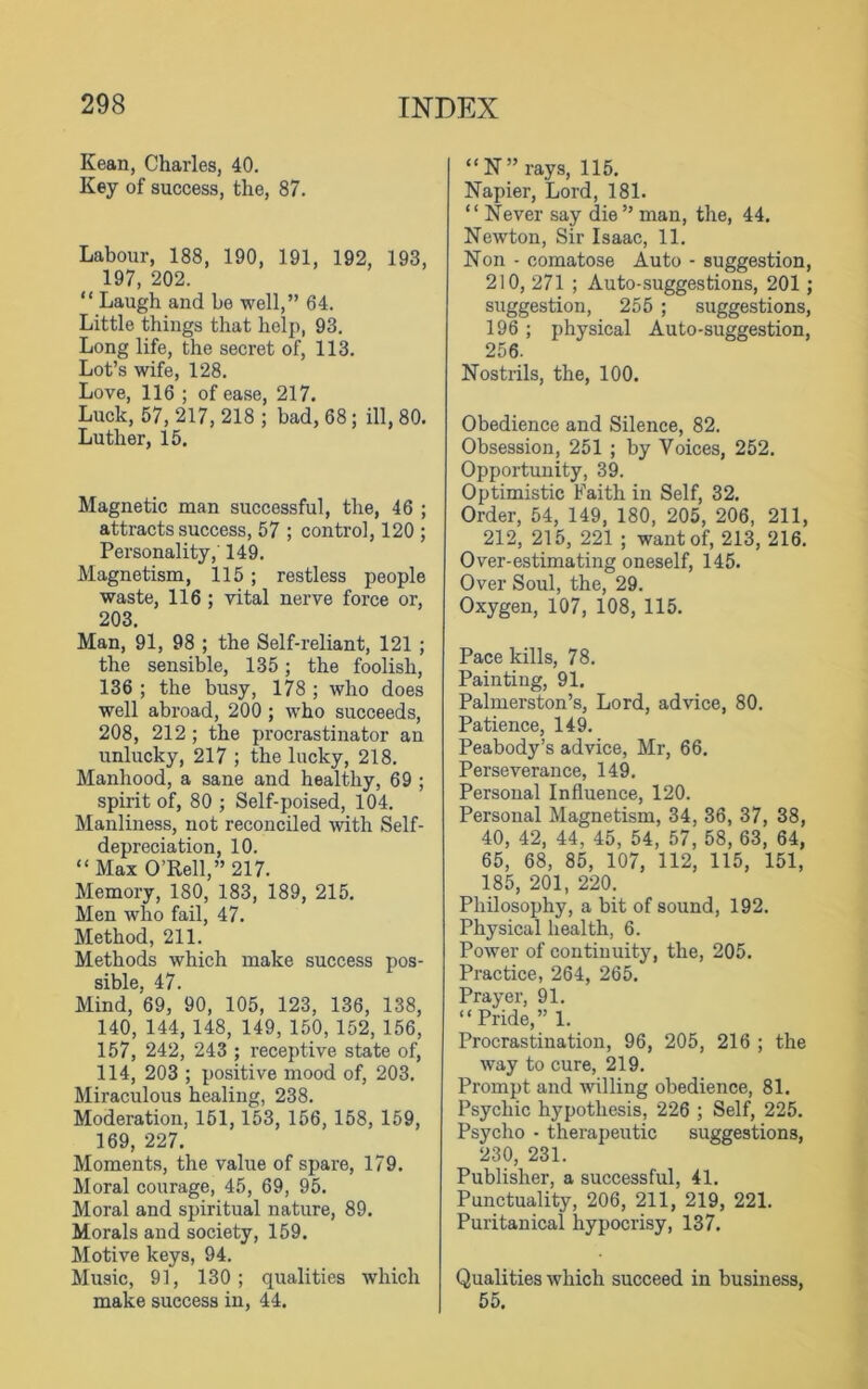 Kean, Charles, 40. Key of success, the, 87. Labour, 188, 190, 191, 192, 193, 197, 202. “ Laugh and be well,” 64. Little things that help, 93. Long life, the secret of, 113. Lot’s wife, 128. Love, 116 ; of ease, 217. Luck, 57, 217, 218 ; bad, 68; ill, 80. Luther, 15. Magnetic man successful, the, 46 ; attracts success, 57 ; control, 120 ; Personality, 149. Magnetism, 115 ; restless people waste, 116 ; vital nerve force or, 203. Man, 91, 98 ; the Self-reliant, 121 ; the sensible, 135; the foolish, 136 ; the busy, 178 ; who does well abroad, 200 ; who succeeds, 208, 212 ; the procrastinator an unlucky, 217 ; the lucky, 218. Manhood, a sane and healthy, 69 ; spirit of, 80 ; Self-poised, 104. Manliness, not reconciled with Self- depreciation, 10. “Max O’Rell,” 217. Memory, 180, 183, 189, 215. Men who fail, 47. Method, 211. Methods which make success pos- sible, 47. Mind, 69, 90, 105, 123, 136, 138, 140, 144,148, 149, 150, 152, 156, 157, 242, 243 ; receptive state of, 114, 203 ; positive mood of, 203. Miraculous healing, 238. Moderation, 151, 153, 156, 158, 159, 169, 227. Moments, the value of spare, 179. Moral courage, 45, 69, 95. Moral and spiritual nature, 89. Morals and society, 159. Motive keys, 94. Music, 91, 130; qualities which make success in, 44. “ N” rays, 115. Napier, Lord, 181. “ Never say die ” man, the, 44. Newton, Sir Isaac, 11. Non - comatose Auto - suggestion, 210, 271 ; Auto-suggestions, 201; suggestion, 255 ; suggestions, 196 ; physical Auto-suggestion, 256. Nostrils, the, 100. Obedience and Silence, 82. Obsession, 251 ; by Voices, 252. Opportunity, 39. Optimistic Faith in Self, 32. Order, 54, 149, 180, 205, 206, 211, 212, 215, 221 ; want of, 213, 216. Over-estimating oneself, 145. Over Soul, the, 29. Oxygen, 107, 108, 115. Pace kills, 78. Painting, 91. Palmerston’s, Lord, advice, 80. Patience, 149. Peabody’s advice, Mr, 66. Perseverance, 149. Personal Influence, 120. Personal Magnetism, 34, 36, 37, 38, 40, 42, 44, 45, 54, 57, 58, 63, 64, 65, 68, 85, 107, 112, 115, 151, 185, 201, 220. Philosophy, a bit of sound, 192. Physical health, 6. Power of continuity, the, 205. Practice, 264, 265. Prayer, 91. “ Pride,” 1. Procrastination, 96, 205, 216 ; the way to cure, 219. Prompt and willing obedience, 81. Psychic hypothesis, 226 ; Self, 225. Psycho • therapeutic suggestions, 230, 231. Publisher, a successful, 41. Punctuality, 206, 211, 219, 221. Puritanical hypocrisy, 137. Qualities which succeed in business, 55.