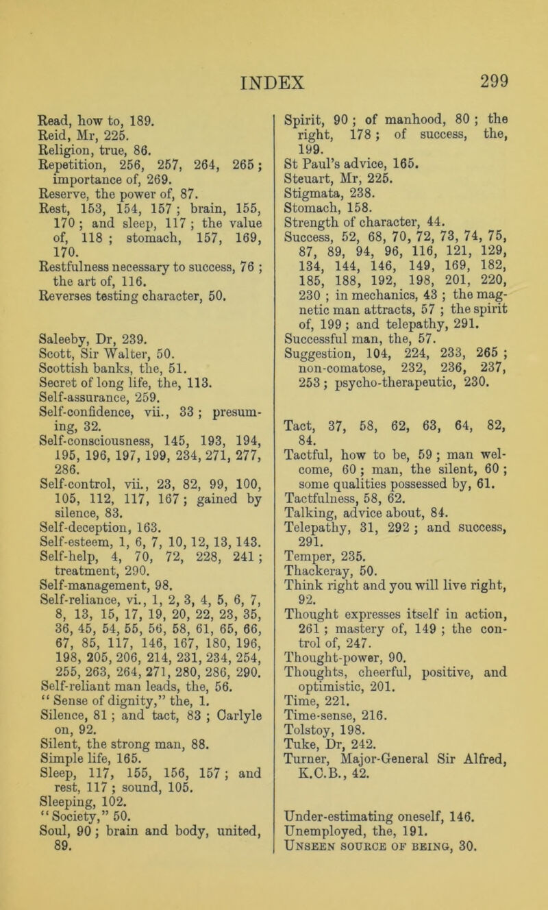Read, how to, 189. Reid, Mr, 225. Religion, true, 86. Repetition, 256, 257, 264, 265 ; importance of, 269. Reserve, the power of, 87. Rest, 153, 154, 157 ; brain, 155, 170 ; and sleep, 117 ; the value of, 118 ; stomach, 157, 169, 170. Restfulness necessary to success, 76 ; the art of, 116. Reverses testing character, 50. Saleeby, Dr, 239. Scott, Sir Walter, 50. Scottish banks, the, 51. Secret of long life, the, 113. Self-assurance, 259. Self-confidence, vii., 33 ; presum- ing, 32. Self-consciousness, 145, 193, 194, 195, 196, 197, 199, 234, 271, 277, 286. Self-control, vii., 23, 82, 99, 100, 105, 112, 117, 167 ; gained by silence, 83. Self-deception, 163. Self-esteem, 1, 6, 7, 10, 12, 13, 143. Self-help, 4, 70, 72, 228, 241; treatment, 290. Self-management, 98. Self-reliance, vi., 1, 2, 3, 4, 5, 6, 7, 8, 13, 15, 17, 19, 20, 22, 23, 35, 36, 45, 54, 55, 56, 58, 61, 65, 66, 67, 85, 117, 146, 167, 180, 196, 198, 205, 206, 214, 231, 234, 254, 255, 263, 264, 271, 280, 286, 290. Self-reliant man leads, the, 56. “ Sense of dignity,” the, 1. Silence, 81; and tact, 83 ; Oarlyle on, 92. Silent, the strong man, 88. Simple life, 165. Sleep, 117, 155, 156, 157 ; and rest, 117 ; sound, 105. Sleeping, 102. “Society,” 50. Soul, 90 ; brain and body, united, 89. Spirit, 90 ; of manhood, 80 ; the right, 178; of success, the, 199. St Paul’s advice, 165. Steuart, Mr, 225. Stigmata, 238. Stomach, 158. Strength of character, 44. Success, 52, 68, 70, 72, 73, 74, 75, 87, 89, 94, 96, 116, 121, 129, 134, 144, 146, 149, 169, 182, 185, 188, 192, 198, 201, 220, 230 ; in mechanics, 43 ; the mag- netic man attracts, 57 ; the spirit of, 199; and telepathy, 291. Successful man, the, 57. Suggestion, 104, 224, 233, 265 ; non-comatose, 232, 236, 237, 253; psycho-therapeutic, 230. Tact, 37, 58, 62, 63, 64, 82, 84. Tactful, how to be, 59 ; man wel- come, 60; man, the silent, 60 ; some qualities possessed by, 61. Tactfulness, 58, 62. Talking, advice about, 84. Telepathy, 31, 292 ; and success, 291. Temper, 235. Thackeray, 50. Think right and you will live right, 92. Thought expresses itself in action, 261; mastery of, 149 ; the con- trol of, 247. Thought-power, 90. Thoughts, cheerful, positive, and optimistic, 201. Time, 221. Time-sense, 216. Tolstoy, 198. Tuke, Dr, 242. Turner, Major-General Sir Alfred, K.C.B., 42. Under-estimating oneself, 146. Unemployed, the, 191. Unseen source of being, 30.
