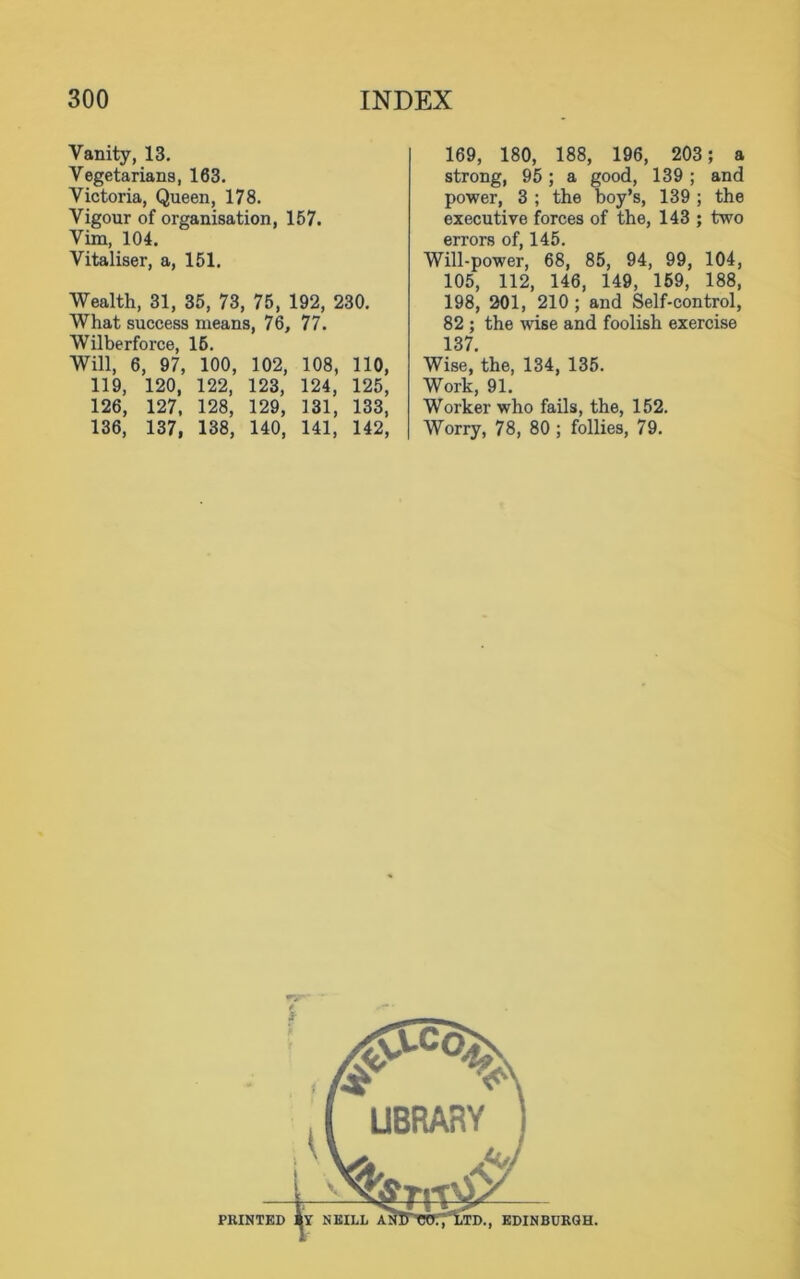 Vanity, 13. Vegetarians, 163. Victoria, Queen, 178. Vigour of organisation, 157. Vim, 104. Vitaliser, a, 151. Wealth, 81, 35, 73, 75, 192, 230. What success means, 76, 77. Wilberforce, 15. Will, 6, 97, 100, 102, 108, 110, 119, 120, 122, 123, 124, 125, 126, 127, 128, 129, 131, 133, 136, 137, 138, 140, 141, 142, 169, 180, 188, 196, 203; a strong, 95; a good, 139; and power, 3 ; the boy’s, 139 ; the executive forces of the, 143 ; two errors of, 145. Will-power, 68, 85, 94, 99, 104, 105, 112, 146, 149, 159, 188, 198, 201, 210 ; and Self-control, 82 ; the wise and foolish exercise 137. Wise, the, 134, 135. Work, 91. Worker who fails, the, 152. Worry, 78, 80 ; follies, 79.