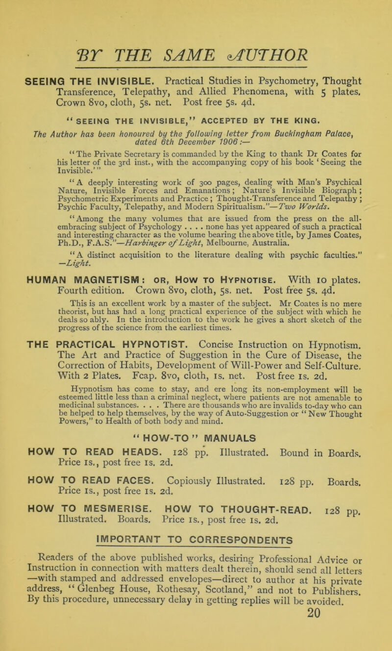 ET THE SAME MUTHOR SEEING THE INVISIBLE. Practical Studies in Psychometry, Thought Transference, Telepathy, and Allied Phenomena, with 5 plates. Crown 8vo, cloth, 5s. net. Post free 5s. 4d. “SEEING THE INVISIBLE, ACCEPTED BY THE KING. The Author has been honoured by the following letter from Buckingham Palace, dated 6th December 1906:— “The Private Secretary is commanded by the King to thank Dr Coates for his letter of the 3rd inst., with the accompanying copy of his book ‘Seeing the Invisible.’ ” “A deeply interesting work of 300 pages, dealing with Man’s Psychical Nature, Invisible Forces and Emanations; Nature’s Invisible Biograph; Psychometric Experiments and Practice ; Thought-Transference and Telepathy ; Psychic Faculty, Telepathy, and Modern Spiritualism.”—Two Worlds. “Among the many volumes that are issued from the press on the all- embracing subject of Psychology .... none has yet appeared of such a practical and interesting character as the volume bearing the above title, by James Coates, Ph.D., F.A.S.”—Harbinger of Light, Melbourne, Australia. “A distinct acquisition to the literature dealing with psychic faculties.” —Light. HUMAN MAGNETISM: or, How to Hypnotise. With 10 plates. Fourth edition. Crown 8vo, cloth, 5s. net. Post free 5s. 4d. This is an excellent work by a master of the subject. Mr Coates is no mere theorist, but has had a long practical experience of the subject with which he deals so ably. In the introduction to the work he gives a short sketch of the progress of the science from the earliest times. THE PRACTICAL HYPNOTIST. Concise Instruction on Hypnotism. The Art and Practice of Suggestion in the Cure of Disease, the Correction of Habits, Development of Will-Power and Self-Culture. With 2 Plates. Fcap. 8vo, cloth, is. net. Post free is. 2d. Hypnotism has come to stay, and ere long its non-employment will be esteemed little less than a criminal neglect, where patients are not amenable to medicinal substances. . . . There are thousands who are invalids to-day who can be helped to help themselves, by the way of Auto-Suggestion or “ New Thought Powers,” to Health of both body and mind. “ HOW-TO  MANUALS HOW TO READ HEADS. 128 pp. Illustrated. Bound in Boards. Price is., post free is. 2d. HOW TO READ FACES. Copiously Illustrated. 128 pp. Boards. Price is., post free is. 2d. HOW TO MESMERISE. HOW TO THOUGHT-READ. 128 pp. Illustrated. Boards. Price is., post free is. 2d. IMPORTANT TO CORRESPONDENTS Readers of the above published works, desiring Professional Advice or Instruction in connection with matters dealt therein, should send all letters —with stamped and addressed envelopes—direct to author at his private address, “ Glenbeg House, Rothesay, Scotland,” and not to Publishers. By this procedure, unnecessary delay in getting replies will be avoided 20