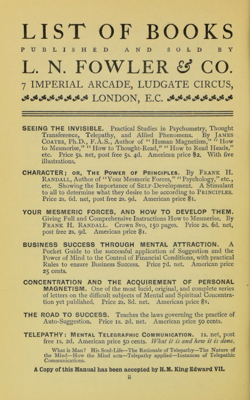 LIST OF BOOKS PUBLISHED AND SOLD BY L. N. FOWLER & CO. 7 IMPERIAL ARCADE, LUDGATE CIRCUS, &&&&&&&& LONDON, E.C. SEEING THE INVISIBLE. Practical Studies in Psychometry, Thought Transference, Telepathy, and Allied Phenomena. By James Coates, Ph.D., F.A.S., Author of “ Human Magnetism,” “ How to Mesmerise,” “ How to Thought-Read,” “ How to Read Heads,” etc. Price 5s. net, post free 5s. 4d. American price #2. With five illustrations. CHARACTER; or, The Power of Principles. By Frank H. Randall, Author of “Your Mesmeric Forces,” “Psychology,” etc., etc. Showing the Importance of SELF-Development. A Stimulant to all to determine what they desire to be according to Principles. Price 2s. 6d. net, post free 2s. 9d. American price $1. YOUR MESMERIC FORCES, AND HOW TO DEVELOP THEM. Giving Full and Comprehensive Instructions How to Mesmerise. By Frank H. Randall. Crown 8vo, 150 pages. Price 2s. 6d. net, post free 2s. 9d. American price $1. BUSINESS SUCCESS THROUGH MENTAL ATTRACTION. A Pocket Guide to the successful application of Suggestion and the Power of Mind to the Control of Financial Conditions, with practical Rules to ensure Business Success. Price 7d. net. American price 25 cents. CONCENTRATION AND THE ACQUIREMENT OF PERSONAL MAGNETISM. One of the most lucid, original, and complete series of letters on the difficult subjects of Mental and Spiritual Concentra- tion yet published. Price 2s. 8d. net. American price $1. THE ROAD TO SUCCESS. Teaches the laws governing the practice of Auto-Suggestion. Price is. 2d. net. American price 50 cents. TELEPATHY: Mental Telegraphic Communication, is. net, post free is. 2d. American price 50 cents. What it is and how it is done. What is Man? His Soul-Life—The Rationale of Telepathy—The Nature of the Mind—How the Mind acts—Telepathy applied—Instances of Telepathic Communications. A Copy of this Manual has been accepted by H.M. King Edward VII.
