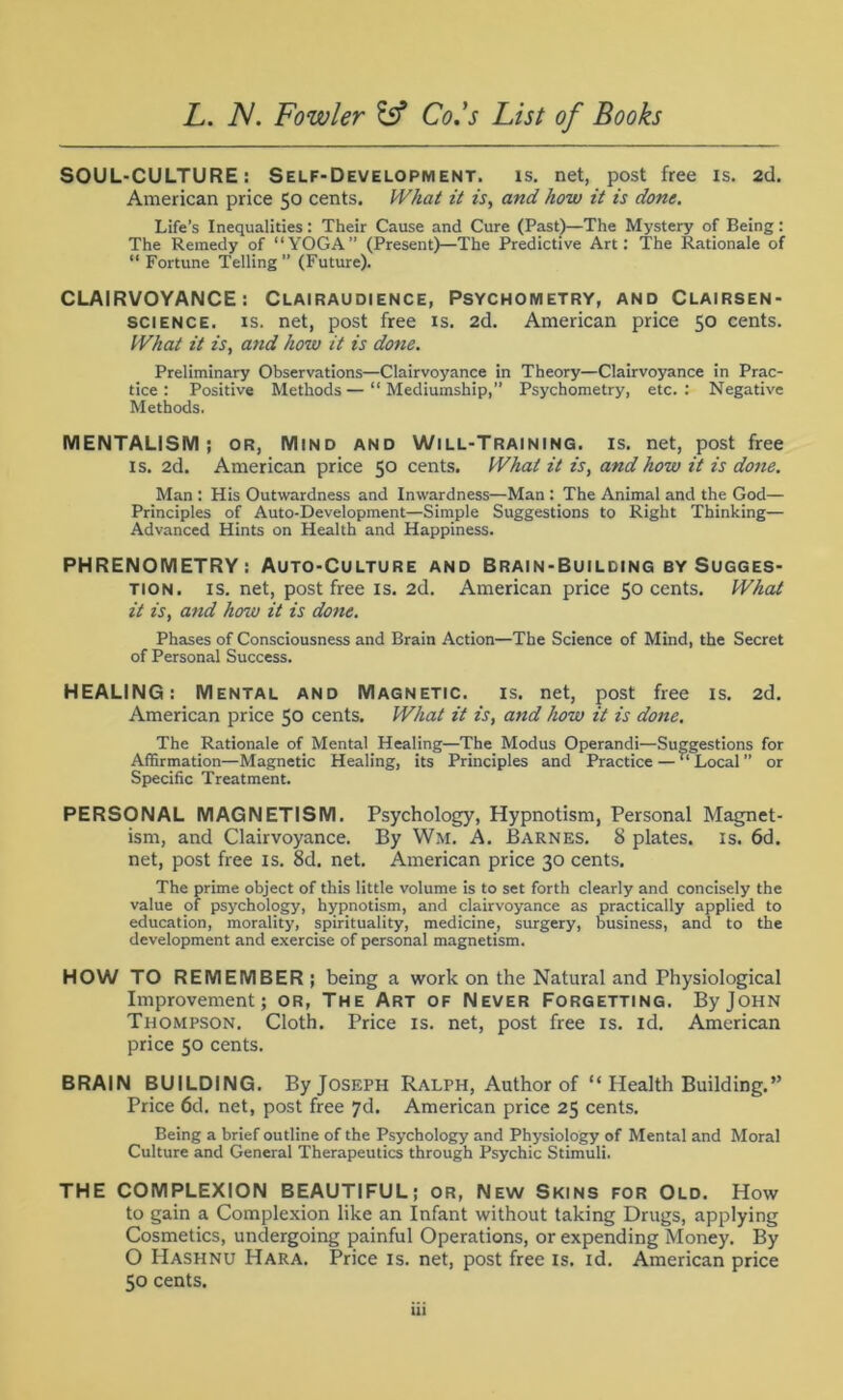 SOUL-CULTURE: Self-Development, is. net, post free is. 2cl. American price 50 cents. What it is, and how it is done. Life’s Inequalities: Their Cause and Cure (Past)—The Mystery of Being: The Remedy of “YOGA” (Present)—The Predictive Art: The Rationale of “ Fortune Telling ” (Future). CLAIRVOYANCE: Clairaudience, Psychometry, and Clairsen- science. is. net, post free is. 2d. American price 50 cents. What it is, and how it is done. Preliminary Observations—Clairvoyance in Theory—Clairvoyance in Prac- tice : Positive Methods—“ Mediumship,” Psychometry, etc.: Negative Methods. MENTALISM; or, Mind and Will-Training, is. net, post free is. 2d. American price 50 cents. What it is, and how it is done. Man : His Outwardness and Inwardness—Man : The Animal and the God— Principles of Auto-Development—Simple Suggestions to Right Thinking— Advanced Hints on Health and Happiness. PHRENOMETRY: Auto-Culture and Brain-Building by Sugges- tion. is. net, post free is. 2d. American price 50 cents. What it is, and how it is done. Phases of Consciousness and Brain Action—The Science of Mind, the Secret of Personal Success. HEALING: Mental and Magnetic, is. net, post free is. 2d. American price 50 cents. What it is, and how it is done. The Rationale of Mental Healing—The Modus Operand!—Suggestions for Affirmation—Magnetic Healing, its Principles and Practice — “Local” or Specific Treatment. PERSONAL MAGNETISM. Psychology, Hypnotism, Personal Magnet- ism, and Clairvoyance. By Wm. A. Barnes. 8 plates, is. 6d. net, post free is. 8d. net. American price 30 cents. The prime object of this little volume is to set forth clearly and concisely the value of psychology, hypnotism, and clairvoyance as practically applied to education, morality, spirituality, medicine, surgery, business, and to the development and exercise of personal magnetism. HOW TO REMEMBER ; being a work on the Natural and Physiological Improvement; or, The Art of Never Forgetting. By John Thompson. Cloth. Price is. net, post free is. id. American price 50 cents. BRAIN BUILDING. By Joseph Ralph, Author of “ Health Building.” Price 6d. net, post free 7d. American price 25 cents. Being a brief outline of the Psychology and Physiology of Mental and Moral Culture and General Therapeutics through Psychic Stimuli. THE COMPLEXION BEAUTIFUL; or, New Skins for Old. How to gain a Complexion like an Infant without taking Drugs, applying Cosmetics, undergoing painful Operations, or expending Money. By O Hashnu Hara. Price is. net, post free is. id. American price 50 cents.