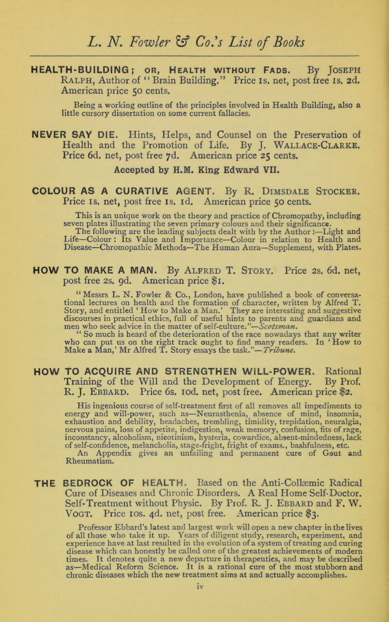 HEALTH-BUILDING; or, Health without Fads. By Joseph Ralph, Author of “ Brain Building.” Price is. net, post free is. 2d. American price 50 cents. Being a working outline of the principles involved in Health Building, also a little cursory dissertation on some current fallacies. NEVER SAY DIE. Ilints, Helps, and Counsel on the Preservation of Health and the Promotion of Life. By J. Wallace-Clarke. Price 6d. net, post free 7d. American price 25 cents. Accepted by H.M. King Edward VII. COLOUR AS A CURATIVE AGENT. By R. Dimsdale Stocker. Price is. net, post free is. id. American price 50 cents. This is an unique work on the theory and practice of Chromopathy, including seven plates illustrating the seven primary colours and their significance. The following are the leading subjects dealt with by the Author :—Light and Life—Colour : Its Value and Importance—Colour in relation to Health and Disease—Chromopathic Methods—The Human Aura—Supplement, with Plates. HOW TO MAKE A MAN. By Alfred T. Story. Price 2s. 6d. net, post free 2s. 9d. American price $1. “Messrs L. N. Fowler & Co., London, have published a book of conversa- tional lectures on health and the formation of character, written by Alfred T. Story, and entitled 1 How to Make a Man.’ They are interesting and suggestive discourses in practical ethics, full of useful hints to parents and guardians and men who seek advice in the matter of self-culture.”—Scotsman. “ So much is heard of the deterioration of the race nowadays that any writer who can put us on the right track ought to find many readers. In ‘ How to Make a Man,’ Mr Alfred T. Story essays the task.”—Tribune. HOW TO ACQUIRE AND STRENGTHEN WILL-POWER. Rational Training of the Will and the Development of Energy. By Prof. R. J. Ebbard. Price 6s. iod. net, post free. American price $2. His ingenious course of self-treatment first of all removes all impediments to energy and will-power, such as—Neurasthenia, absence of mind, insomnia, exhaustion and debility, headaches, trembling, timidity, trepidation, neuralgia, nervous pains, loss of appetite, indigestion, weak memory, confusion, fits of rage, inconstancy, alcoholism, nicotinism, hysteria, cowardice, absent-mindedness, lack of self-confidence, melancholia, stage-fright, fright of exams., bashfulness, etc. An Appendix gives an unfailing and permanent cure of Gout and Rheumatism. THE BEDROCK OF HEALTH. Based on the Anti-Colkemic Radical Cure of Diseases and Chronic Disorders. A Real Home Self-Doctor. Self-Treatment without Physic. By Prof. R. J. Ebbard and F. W. Vogt. Price 10s. 4d. net, post free. American price S3. Professor Ebbard’s latest and largest work will open a new chapter in the lives of all those who take it up. Years of diligent study, research, experiment, and experience have at last resulted in the evolution of a system of treating and curing disease which can honestly be called one of the greatest achievements of modern times. It denotes quite a new departure in therapeutics, and may be described as—Medical Reform Science. It is a rational cure of the most stubborn and chronic diseases which the new treatment aims at and actually accomplishes.