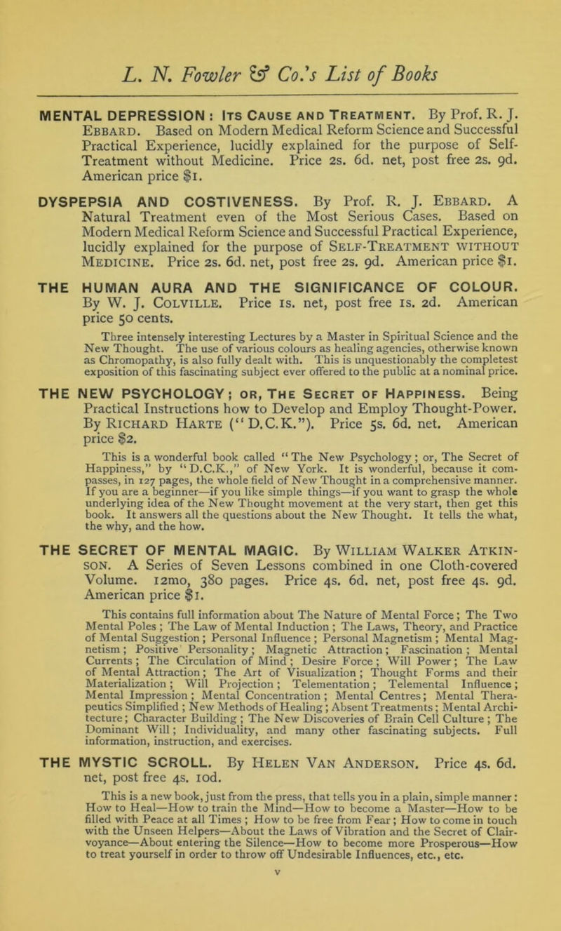 MENTAL DEPRESSION : Its Cause and Treatment. By Prof. R. J. Ebbard. Based on Modern Medical Reform Science and Successful Practical Experience, lucidly explained for the purpose of Self- Treatment without Medicine. Price 2s. 6d. net, post free 2s. 9d. American price $>i. DYSPEPSIA AND COSTIVENESS. By Prof. R. J. Ebbard. A Natural Treatment even of the Most Serious Cases. Based on Modern Medical Reform Science and Successful Practical Experience, lucidly explained for the purpose of Self-Treatment without Medicine. Price 2s. 6d. net, post free 2s. 9d. American price $i. THE HUMAN AURA AND THE SIGNIFICANCE OF COLOUR. By W. J. Colville. Price is. net, post free is. 2d. American price 50 cents. Three intensely interesting Lectures by a Master in Spiritual Science and the New Thought. The use of various colours as healing agencies, otherwise known as Chromopathy, is also fully dealt with. This is unquestionably the completest exposition of this fascinating subject ever offered to the public at a nominal price. THE NEW PSYCHOLOGY; or, The Secret of Happiness. Being Practical Instructions how to Develop and Employ Thought-Power. By Richard Harte (“D.C.K.”). Price 5s. 6d. net. American price $2. This is a wonderful book called “ The New Psychology ; or, The Secret of Happiness,” by “D.C.K.,” of New York. It is wonderful, because it com- passes, in 127 pages, the whole field of New Thought in a comprehensive manner. If you are a beginner—if you like simple things—if you want to grasp the whole underlying idea of the New Thought movement at the very start, then get this book. It answers all the questions about the New Thought. It tells the what, the why, and the how. THE SECRET OF MENTAL MAGIC. By William Walker Atkin- son. A Series of Seven Lessons combined in one Cloth-covered Volume. i2mo, 380 pages. Price 4s. 6d. net, post free 4s. gd. American price $1. This contains full information about The Nature of Mental Force; The Two Mental Poles ; The Law of Mental Induction ; The Laws, Theory, and Practice of Mental Suggestion ; Personal Influence ; Personal Magnetism ; Mental Mag- netism ; Positive Personality; Magnetic Attraction; Fascination; Mental Currents; The Circulation of Mind; Desire Force; Will Power; The Law of Mental Attraction; The Art of Visualization; Thought Forms and their Materialization; Will Projection; Telementation; Telemental Influence; Mental Impression; Mental Concentration; Mental Centres; Mental Thera- peutics Simplified ; New Methods of Healing; Absent Treatments; Mental Archi- tecture; Character Building ; The New Discoveries of Brain Cell Culture ; The Dominant Will; Individuality, and many other fascinating subjects. Full information, instruction, and exercises. THE MYSTIC SCROLL. By Helen Van Anderson. Price 4s. 6d. net, post free 4s. iod. This is a new book, just from the press, that tells you in a plain, simple manner: How to Heal—How to train the Mind—How to become a Master—How to be filled with Peace at all Times ; How to be free from Fear; How to come in touch with the Unseen Helpers—About the Laws of Vibration and the Secret of Clair- voyance—About entering the Silence—How to become more Prosperous—How to treat yourself in order to throw off Undesirable Influences, etc., etc.