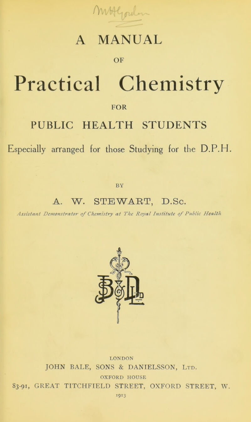 /wwyi^ A MANUAL OF Practical Chemistry FOR PUBLIC HEALTH STUDENTS Especially arranged for those Studying for the D.P.H. BY A. W. STEWART, D.Sc. Assistant Demonstrator of Chemistry at The Royal Institute of Public Health LONDON JOHN BALE, SONS & DANIELSSON, Ltd. OXFORD HOUSE 83-91, GREAT TITCHFIELD STREET, OXFORD STREET, W. 1913