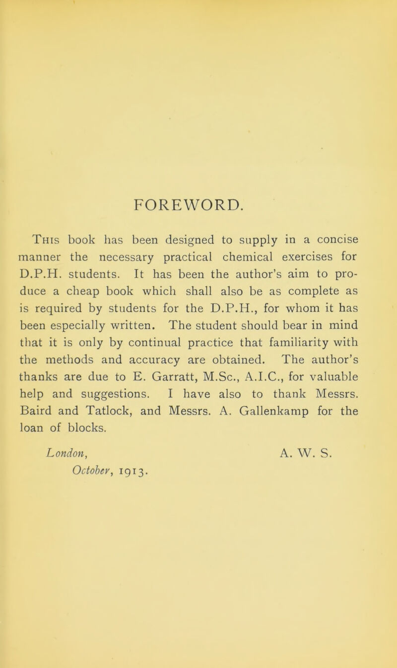 FOREWORD. This book has been designed to supply in a concise manner the necessary practical chemical exercises for D.P.H. students. It has been the author’s aim to pro- duce a cheap book which shall also be as complete as is required by students for the D.P.H., for whom it has been especially written. The student should bear in mind that it is only by continual practice that familiarity with the methods and accuracy are obtained. The author’s thanks are due to E. Garratt, M.Sc., A.I.C., for valuable help and suggestions. I have also to thank Messrs. Baird and Tatlock, and Messrs. A. Gallenkamp for the loan of blocks. London, A. W. S. October, 1913.