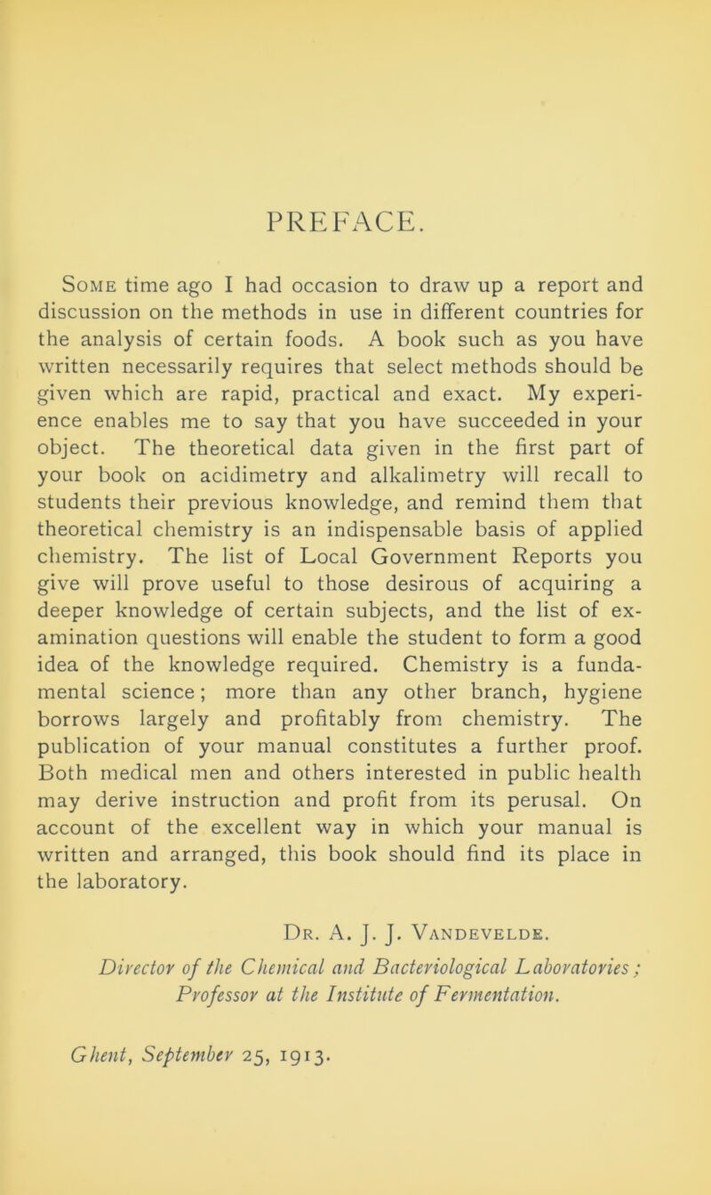 PREFACE. Some time ago I had occasion to draw up a report and discussion on the methods in use in different countries for the analysis of certain foods. A book such as you have written necessarily requires that select methods should be given which are rapid, practical and exact. My experi- ence enables me to say that you have succeeded in your object. The theoretical data given in the first part of your book on acidimetry and alkalimetry will recall to students their previous knowledge, and remind them that theoretical chemistry is an indispensable basis of applied chemistry. The list of Local Government Reports you give will prove useful to those desirous of acquiring a deeper knowledge of certain subjects, and the list of ex- amination questions will enable the student to form a good idea of the knowledge required. Chemistry is a funda- mental science; more than any other branch, hygiene borrows largely and profitably from chemistry. The publication of your manual constitutes a further proof. Both medical men and others interested in public health may derive instruction and profit from its perusal. On account of the excellent way in which your manual is written and arranged, this book should find its place in the laboratory. Dr. A. J. J. Vandevelde. Director of the Chemical and Bacteriological Laboratories ; Professor at the Institute of Fermentation. Ghent, September 25, 1913.