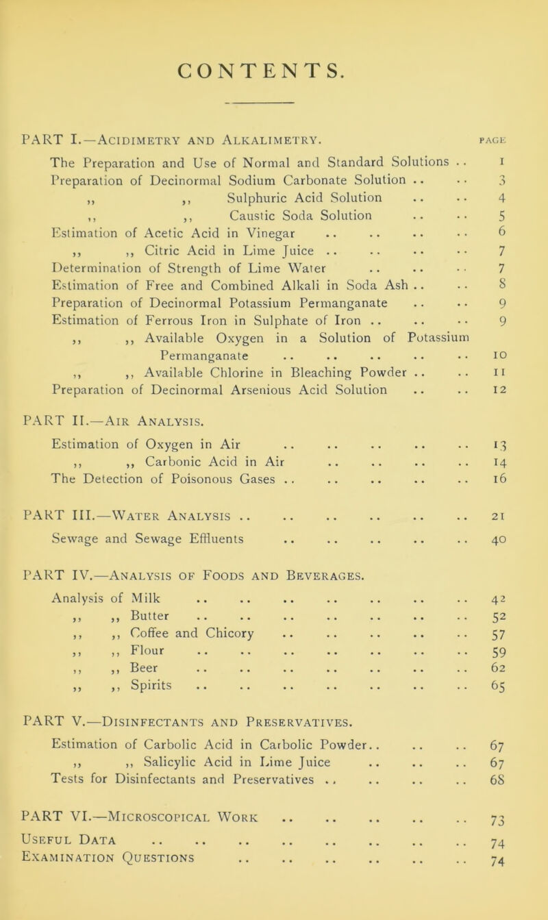 CONTENTS. PART I.—Acidimetry and Alkalimetry. PAGE The Preparation and Use of Normal and Standard Solutions .. Preparation of Decinormal Sodium Carbonate Solution .. ,, ,, Sulphuric Acid Solution ,, ,, Caustic Soda Solution Estimation of Acetic Acid in Vinegar ,, ,, Citric Acid in Lime Juice .. Determination of Strength of Lime Water Estimation of Free and Combined Alkali in Soda Ash .. Preparation of Decinormal Potassium Permanganate Estimation of Ferrous Iron in Sulphate of Iron .. ,, ,, Available Oxygen in a Solution of Potassium Permanganate ,, ,, Available Chlorine in Bleaching Powder .. Preparation of Decinormal Arsenious Acid Solution 4 5 6 7 7 S 9 9 10 11 12 PART II.—Air Analysis. Estimation of Oxygen in Air .. .. .. .. .. 13 ,, ,, Carbonic Acid in Air .. .. .. .. 14 The Detection of Poisonous Gases .. .. .. .. .. 16 PART III.—Water Analysis .. .. .. .. .. .. 21 Sewage and Sewage Effluents .. .. .. .. .. 40 PART IV.—Analysis of Foods and Beverages. Analysis of Milk .. .. .. .. .. .. .. 42 ,, ,, Butter 52 ,, ,, Coffee and Chicory .. .. .. .. .. 57 >. Flour 59 ,, ,, Beer .. .. .. .. .. .. .. 62 „ ,, Spirits 65 PART V.—Disinfectants and Preservatives. Estimation of Carbolic Acid in Carbolic Powder.. .. .. 67 ,, ,, Salicylic Acid in Lime Juice .. .. .. 67 Tests for Disinfectants and Preservatives .. .. .. .. 68 PART VI.—Microscopical Work Useful Data Examination Questions