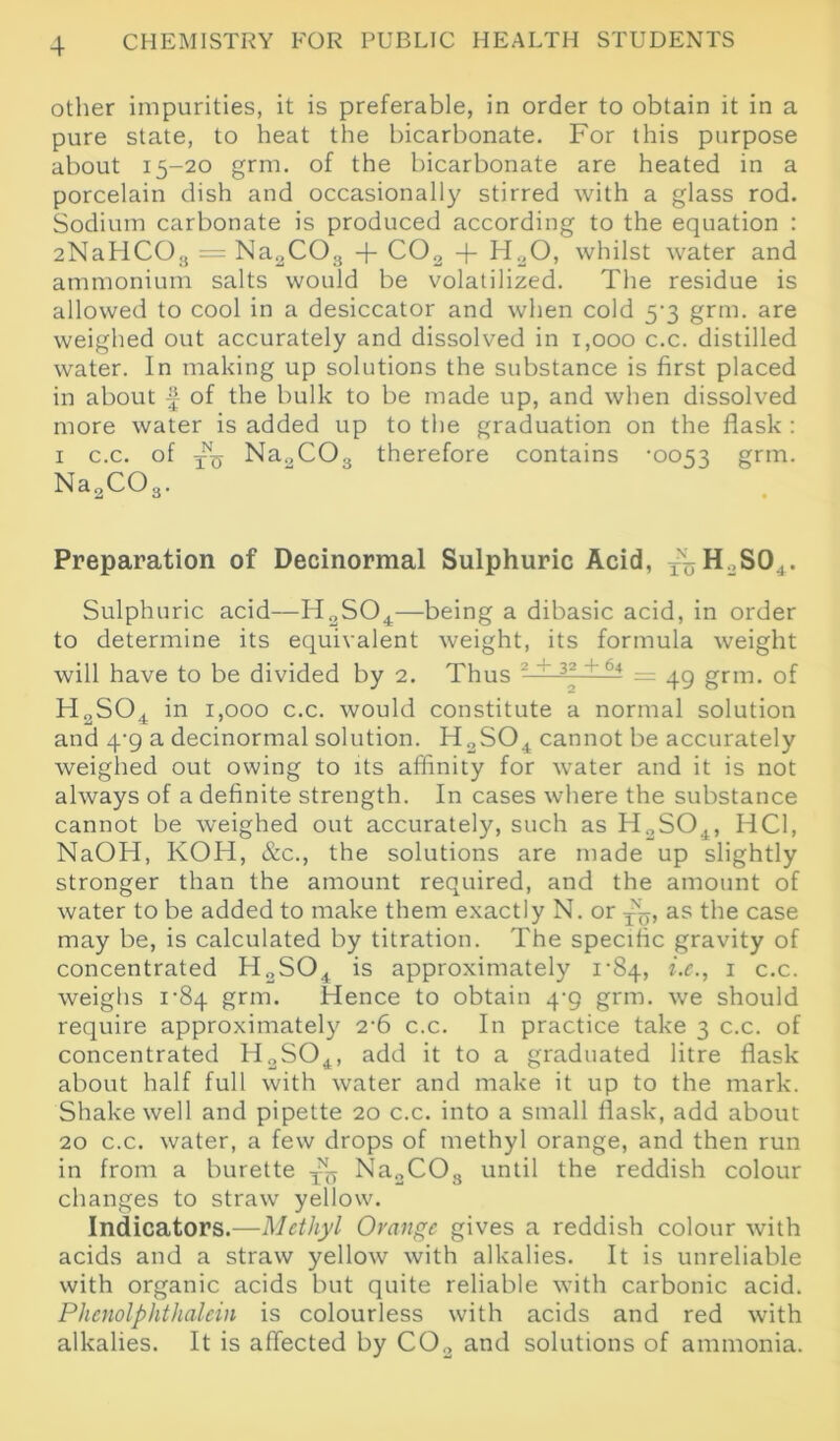 other impurities, it is preferable, in order to obtain it in a pure state, to heat the bicarbonate. For this purpose about 15-20 grm. of the bicarbonate are heated in a porcelain dish and occasionally stirred with a glass rod. Sodium carbonate is produced according to the equation : 2NaHCOa = Na2C03 + C02 + H20, whilst water and ammonium salts would be volatilized. The residue is allowed to cool in a desiccator and when cold 5-3 grm. are weighed out accurately and dissolved in 1,000 c.c. distilled water. In making up solutions the substance is first placed in about £ of the bulk to be made up, and when dissolved more water is added up to the graduation on the flask : 1 c.c. of Na„C03 therefore contains ’0053 grm. Na2C03. Preparation of Decinormal Sulphuric Acid, xuH.,S04. Sulphuric acid—H2S04—being a dibasic acid, in order to determine its equivalent weight, its formula weight will have to be divided by 2. Thus 2 ~ 32 + 64 = 49 grm. of H2S04 in 1,000 c.c. would constitute a normal solution and 4‘9 a decinormal solution. H2S04 cannot be accurately weighed out owing to its affinity for water and it is not always of a definite strength. In cases where the substance cannot be weighed out accurately, such as H2S04, HC1, NaOH, KOH, &c., the solutions are made up slightly stronger than the amount required, and the amount of water to be added to make them exactly N. or as the case may be, is calculated by titration. The specific gravity of concentrated H2S04 is approximately 1-84, i.e., 1 c.c. weighs 1‘84 grm. Hence to obtain 4-9 grm. we should require approximately 2-6 c.c. In practice take 3 c.c. of concentrated H2S04, add it to a graduated litre flask about half full with water and make it up to the mark. Shake well and pipette 20 c.c. into a small flask, add about 20 c.c. water, a few drops of methyl orange, and then run in from a burette ^ Na2C03 until the reddish colour changes to straw yellow. Indicators.—Methyl Orange gives a reddish colour with acids and a straw yellow with alkalies. It is unreliable with organic acids but quite reliable with carbonic acid. Plicnolphthalein is colourless with acids and red with alkalies. It is affected by C02 and solutions of ammonia.