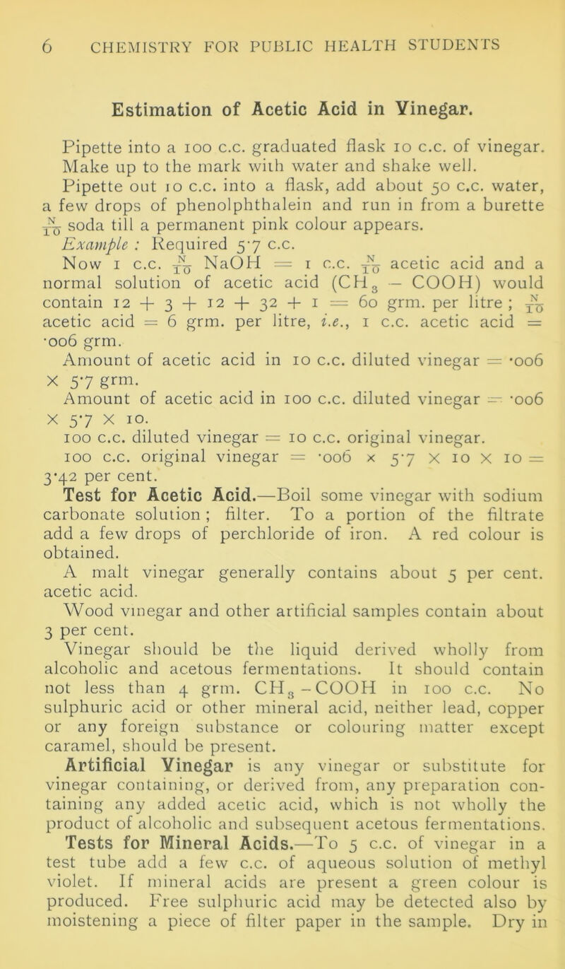 Estimation of Acetic Acid in Vinegar. Pipette into a ioo c.c. graduated flask io c.c. of vinegar. Make up to the mark with water and shake well. Pipette out io c.c. into a flask, add about 50 c.c. water, a few drops of phenolphthalein and run in from a burette soda till a permanent pink colour appears. Example : Required 57 c.c. Now 1 c.c. NaOH — 1 c.c. ^ acetic acid and a normal solution of acetic acid (CH3 — COOH) would contain 12 + 3 + 12 + 32 + 1 =60 grm. per litre ; ^ acetic acid = 6 grm. per litre, i.e., 1 c.c. acetic acid = •006 grm. Amount of acetic acid in 10 c.c. diluted vinegar = -006 X 57 grm. Amount of acetic acid in 100 c.c. diluted vinegar ~ -006 X 57 X 10. 100 c.c. diluted vinegar = 10 c.c. original vinegar. 100 c.c. original vinegar = -oob x 57 x 10 x 10 = 3’42 per cent. Test for Acetic Acid.—Boil some vinegar with sodium carbonate solution ; filter. To a portion of the filtrate add a few drops of perchloride of iron. A red colour is obtained. A malt vinegar generally contains about 5 per cent, acetic acid. Wood vinegar and other artificial samples contain about 3 per cent. Vinegar should be the liquid derived wholly from alcoholic and acetous fermentations. It should contain not less than 4 grm. CH3-COOH in 100 c.c. No sulphuric acid or other mineral acid, neither lead, copper or any foreign substance or colouring matter except caramel, should be present. Artificial Vinegar is any vinegar or substitute for vinegar containing, or derived from, any preparation con- taining any added acetic acid, which is not wholly the product of alcoholic and subsequent acetous fermentations. Tests for Mineral Acids.—To 5 c.c. of vinegar in a test tube add a few c.c. of aqueous solution of methyl violet. If mineral acids are present a green colour is produced. Free sulphuric acid may be detected also by moistening a piece of filter paper in the sample. Dry in