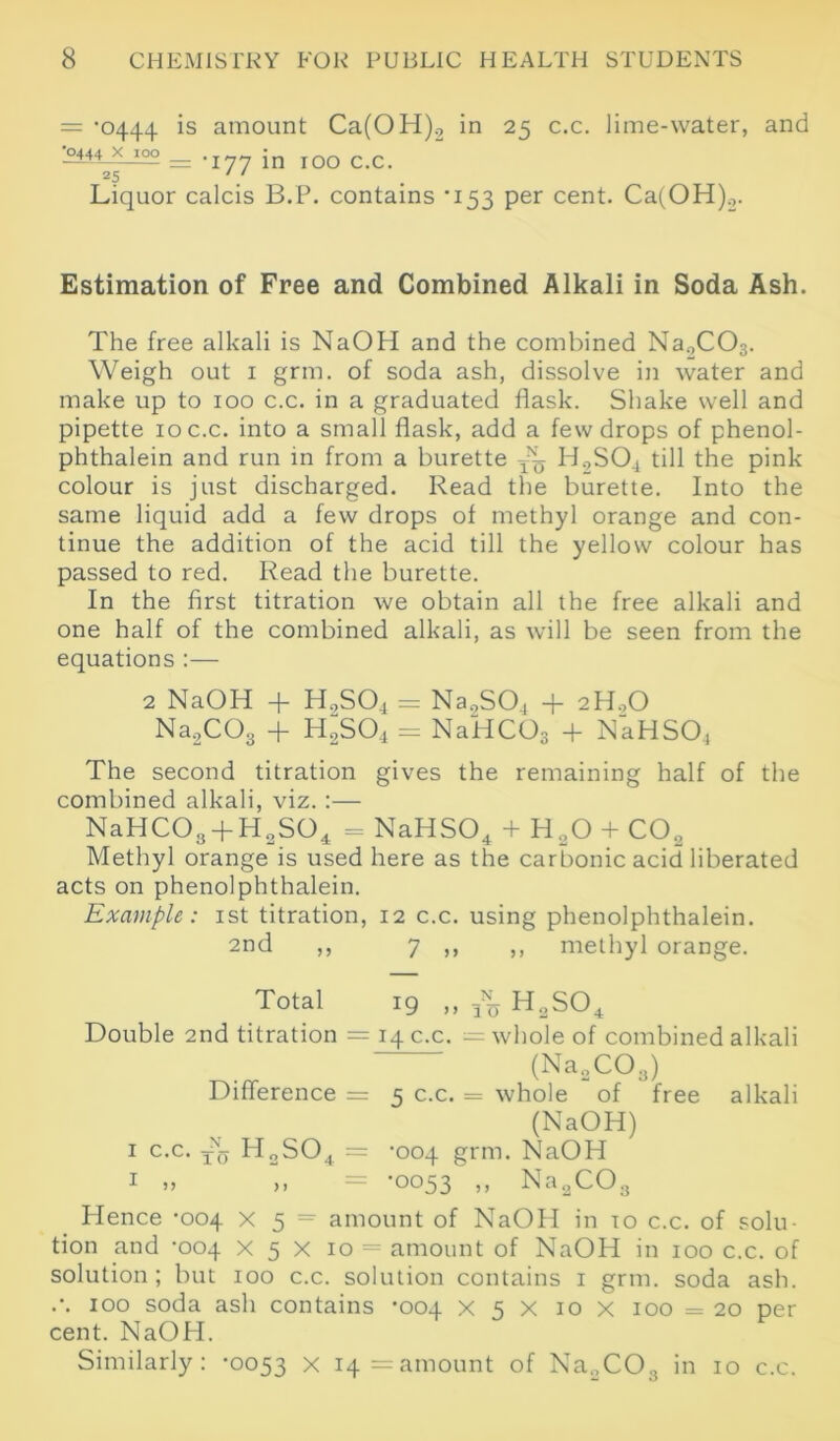 — '0444 is amount Ca(OH)2 in 25 c.c. lime-water, and •0444 X 100 _ Jn IOO c c 25 ' ‘ Liquor calcis B.P. contains '153 per cent. Ca(OH)2. Estimation of Free and Combined Alkali in Soda Ash. The free alkali is NaOH and the combined Na„C03. Weigh out 1 grm. of soda ash, dissolve in water and make up to 100 c.c. in a graduated flask. Shake well and pipette 10 c.c. into a small flask, add a few drops of phenol- phthalein and run in from a burette ~ H9S04 till the pink colour is just discharged. Read the burette. Into the same liquid add a few drops of methyl orange and con- tinue the addition of the acid till the yellow colour has passed to red. Read the burette. In the first titration we obtain all the free alkali and one half of the combined alkali, as will be seen from the equations :— 2 NaOH + H9S04 = Na9S04 + 2H90 Na2C03 + H2S04 = NaHC03 + NaHS04 The second titration gives the remaining half of the combined alkali, viz.:— NaHC03-fH2S04 = NaHS04 + H20 + CO„ Methyl orange is used here as the carbonic acid liberated acts on phenolphthalein. Example: 1st titration, 12 c.c. using phenolphthalein. 2nd ,, 7 ,, ,, methyl orange. Total 19 ,, H2S04 Double 2nd titration = 14 c.c. = whole of combined alkali (Na2C03) Difference = 5 c.c. = whole of free alkali (NaOH) 1 c.c. TNa H2S04 = -004 grm. NaOH 1 „ ,, = *0053 ,, Na.XO.j Hence -004 X 5 = amount of NaOH in 10 c.c. of solu- tion and -004 X 5 x 10 = amount of NaOH in 100 c.c. of solution; but 100 c.c. solution contains 1 grm. soda ash. .'. 100 soda ash contains ’004 X 5 X 10 x 100 = 20 per cent. NaOH.