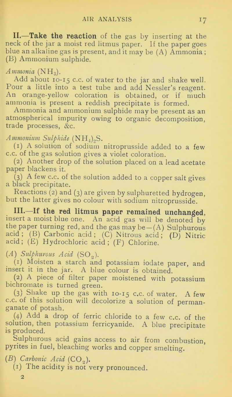 J7 II.—Take the reaction of the gas by inserting at the neck of the jar a moist red litmus paper. If the paper goes blue an alkaline gas is present, and it may be (A) Ammonia ; (B) Ammonium sulphide. Ammonia (NH3). Add about 10-15 c-c- °f water to the jar and shake well. Pour a little into a test tube and add Nessler’s reagent. An orange-yellow coloration is obtained, or if much ammonia is present a reddish precipitate is formed. Ammonia and ammonium sulphide maybe present as an atmospherical impurity owing to organic decomposition, trade processes, &c. Ammonium Sulphide (NH4).,S. (1) A solution of sodium nitroprusside added to a few c.c. of the gas solution gives a violet coloration. (2) Another drop of the solution placed on a lead acetate paper blackens it. (3) A few c.c. of the solution added to a copper salt gives a black precipitate. Reactions (2) and (3) are given by sulphuretted hydrogen, but the latter gives no colour with sodium nitroprusside. HI-—If the red litmus paper remained unchanged, insert a moist blue one. An acid gas will be denoted by the paper turning red, and the gas may be —(A) Sulphurous acid; (B) Carbonic acid; (C) Nitrous acid; (D) Nitric acid; (E) Hydrochloric acid; (F) Chlorine. (A) Sulphurous Acid (SO„). (1) Moisten a starch and potassium iodate paper, and insert it in the jar. A blue colour is obtained. (2) A piece of filter paper moistened with potassium bichromate is turned green. (3) Shake up the gas with 10-15 c.c. of water. A few c.c. of this solution will decolorize a solution of perman- ganate of potash. (4) Add a drop of ferric chloride to a few c.c. of the solution, then potassium ferricyanide. A blue precipitate is produced. Sulphurous acid gains access to air from combustion, pyrites in fuel, bleaching works and copper smelting. (B) Carbonic Acid (C02). (1) The acidity is not very pronounced. 2