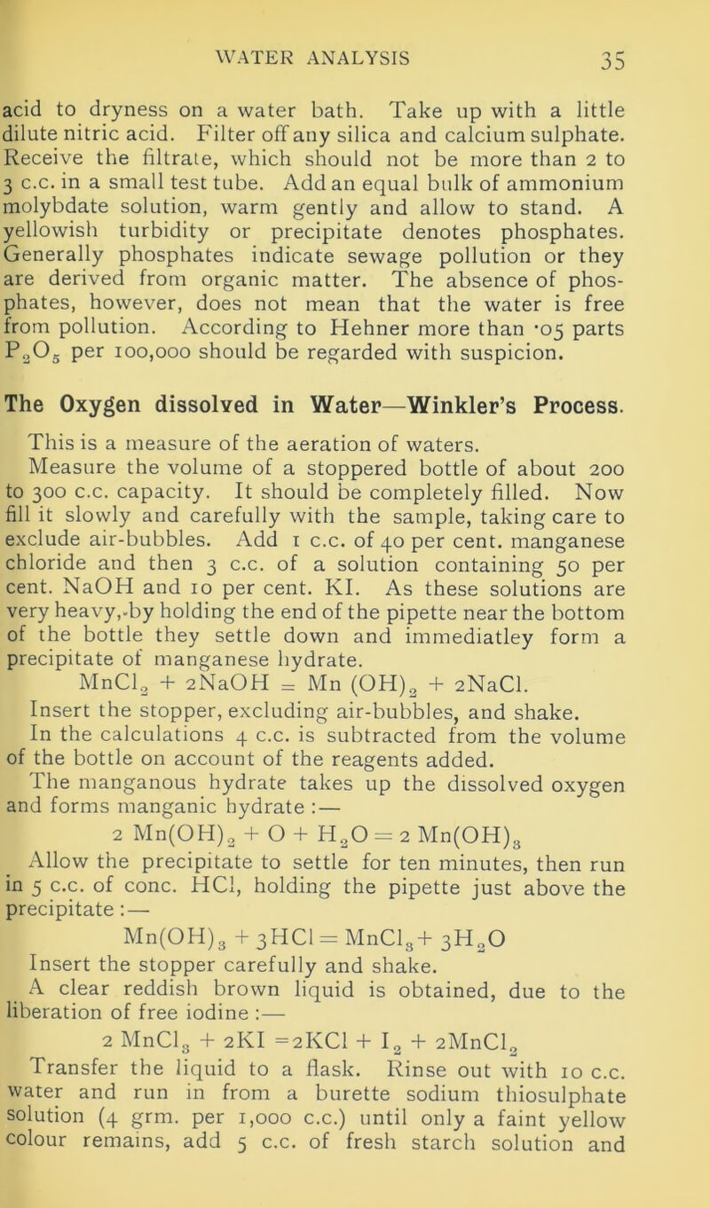 acid to dryness on a water bath. Take up with a little dilute nitric acid. Filter off any silica and calcium sulphate. Receive the filtrate, which should not be more than 2 to 3 c.c. in a small test tube. Add an equal bulk of ammonium molybdate solution, warm gently and allow to stand. A yellowish turbidity or precipitate denotes phosphates. Generally phosphates indicate sewage pollution or they are derived from organic matter. The absence of phos- phates, however, does not mean that the water is free from pollution. According to Hehner more than -05 parts P2Os per 100,000 should be regarded with suspicion. The Oxygen dissolved in Water—Winkler’s Process. This is a measure of the aeration of waters. Measure the volume of a stoppered bottle of about 200 to 300 c.c. capacity. It should be completely filled. Now fill it slowly and carefully with the sample, taking care to exclude air-bubbles. Add 1 c.c. of 40 per cent, manganese chloride and then 3 c.c. of a solution containing 50 per cent. NaOH and 10 per cent. KI. As these solutions are very heavy,-by holding the end of the pipette near the bottom of the bottle they settle down and immediatley form a precipitate of manganese hydrate. MnCl2 + 2NaOH = Mn (OH)a + 2NaCl. Insert the stopper, excluding air-bubbles, and shake. In the calculations 4 c.c. is subtracted from the volume of the bottle on account of the reagents added. The manganous hydrate takes up the dissolved oxygen and forms manganic hydrate : — 2 Mn(OH)2 + O + H20 = 2 Mn(OH)3 Allow the precipitate to settle for ten minutes, then run in 5 c.c. of cone. HC1, holding the pipette just above the precipitate : — Mn(OH)3 + 3HC1 = MnCl3+ 3H20 Insert the stopper carefully and shake. A clear reddish brown liquid is obtained, due to the liberation of free iodine :— 2 MnClg + 2KI =2KC1 + I2 + 2MnCl2 Transfer the liquid to a flask. Rinse out with 10 c.c. water and run in from a burette sodium thiosulphate solution (4 grm. per 1,000 c.c.) until only a faint yellow