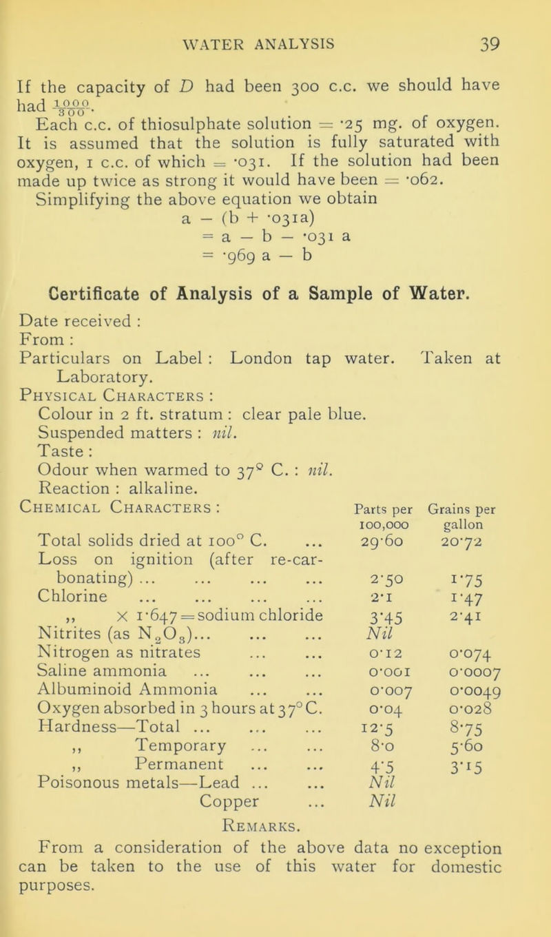 If the capacity of D had been 300 c.c. we should have had 1000 nau ~3W- . r Each c.c. of thiosulphate solution = ‘25 mg. of oxygen. It is assumed that the solution is fully saturated with oxygen, 1 c.c. of which = ‘031. If the solution had been made up twice as strong it would have been = ’062. Simplifying the above equation we obtain a — (b + -031a) = a — b — *031 a = -969 a — b Certificate of Analysis of a Sample of Water. Date received : From : Particulars on Label : London tap water. Taken at Laboratory. Physical Characters : Colour in 2 ft. stratum : clear pale blue. Suspended matters : nil. Taste : Odour when warmed to 370 C. : nil. Reaction : alkaline. Chemical Characters : Total solids dried at ioo° C. Loss on ignition (after re-car- bonating) ... Chlorine ,, X 1’647 = sodium chloride Nitrites (as N„03)... Nitrogen as nitrates Saline ammonia Albuminoid Ammonia Oxygen absorbed in 3 hours at37°C. Hardness—Total ... ,, Temporary ,, Permanent Poisonous metals—Lead ... Copper Remarks. From a consideration of the above data no exception can be taken to the use of this water for domestic purposes. Parts per Grains per 100,000 gallon 29-60 20-72 2-50 175 2-1 1 '47 3H5 Nil 2-41 0-12 0-074 O'OOI 0-0007 0-007 0-0049 0-04 0-028 12-5 8-75 8-o 5-60 4'5 Nil Nil 3'r5