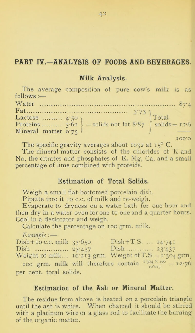 PART IV.—ANALYSIS OF FOODS AND BEVERAGES. Milk Analysis. The average composition of pure cow’s milk is as follows:— Water , 87*4 Fat 373 t Lactose 4-50 \ Total Proteins 3-62 - = solids not fat 8-87 . solids = 12-6 Mineral matter 075 ) J 1 oo-o The specific gravity averages about 1032 at 150 C. The mineral matter consists of the chlorides of Iv and Na, the citrates and phosphates of K, Mg, Ca, and a small percentage of lime combined with proteids. Estimation of Total Solids. Weigh a small flat-bottomed porcelain dish. Pipette into it 10 c.c. of milk and re-weigh. Evaporate to dryness on a water bath for one hour and then dry in a water oven for one tQ one and a quarter hours. Cool in a desiccator and weigh. Calculate the percentage on 100 grm. milk. Example :— Dish +10 c.c. milk 33'650 Dish + T.S. ... 24741 Dish 23-437 Dish 23'437 Weight of milk... 10-213 grm. Weight ofT.S.== 1-304 grm, 100 grm. milk will therefore contain 13°4X 100 = 12-76 per cent, total solids. Estimation of the Ash or Mineral Matter. The residue from above is heated on a porcelain triangle until the ash is white. When charred it should be stirred with a platinum wire or a glass rod to facilitate the burning of the organic matter.