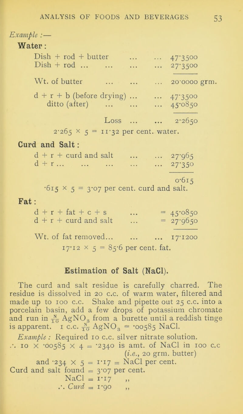 Example :— Water: Dish + rod + butter ... ... 47-3500 Dish + rod ... ... ... ... 27-3500 Wt. of butter 20‘oooo grm. d 4- r 4- b (before drying) ... ditto (after) 47-3500 45-0850 Loss ... ... 2-2650 2-265 x 5 = II-32 Per cent, water. Curd and Salt: d 4- r 4- curd and salt ... ... 27-965 d + r 27-350 0-615 •615 x 5 = 3-07 per cent, curd and salt. Fat: d 4 r + fat + c 4- s ... = 45-0850 d 4- r 4- curd and salt ... = 27-9650 Wt. of fat removed... ... ... 17-1200 17-12 x 5 = 85-6 per cent. fat. Estimation of Salt (NaCl). The curd and salt residue is carefully charred. The residue is dissolved in 20 c.c. of warm water, filtered and made up to 100 c.c. Shake and pipette out 25 c.c. into a porcelain basin, add a few drops of potassium chromate and run in — AgN03 from a burette until a reddish tinge is apparent. 1 c.c. 4b AgN03 = -00585 NaCl. Example : Required 10 c.c. silver nitrate solution. .-. 10 X '00585 x 4 = -2340 is amt. of NaCl in 100 c.c (i.e., 20 grm. butter) and -234 X 5 = 1-17 = NaCl per cent. Curd and salt found = 3-07 per cent. NaCl = 1-17 ,, .-. Curd = 1-90 ,,