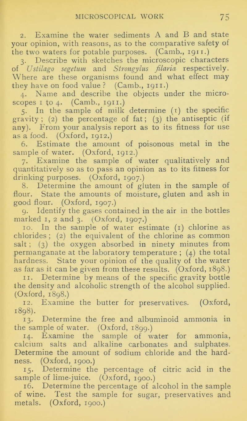 MICROSCOPICAL WORK 75 2. Examine the water sediments A and B and state your opinion, with reasons, as to the comparative safety of the two waters for potable purposes. (Camb., 1911.) 3. Describe with sketches the microscopic characters of Ustilago segetum and Strongylus filavia respectively. Where are these organisms found and what effect may they have on food value? (Camb., 1911.) 4. Name and describe the objects under the micro- scopes 1 to 4. (Camb., 1911.) 5. In the sample of milk determine (i) the specific gravity; (2) the percentage of fat; (3) the antiseptic (if any). From your analysis report as to its fitness for use as a food. (Oxford, 1912.) 6. Estimate the amount of poisonous metal in the sample of water. (Oxford, 1912.) 7. Examine the sample of water qualitatively and quantitatively so as to pass an opinion as to its fitness for drinking purposes. (Oxford, 1907.) 8. Determine the amount of gluten in the sample of flour. State the amounts of moisture, gluten and ash in good flour. (Oxford, 1907.) 9. Identify the gases contained in the air in the bottles marked 1, 2 and 3. (Oxford, 1907.) 10. In the sample of water estimate (1) chlorine as chlorides ; (2) the equivalent of the chlorine as common salt ; (3) the oxygen absorbed in ninety minutes from permanganate at the laboratory temperature ; (4) the total hardness. State your opinion of the quality of the water as far as it can be given from these results. (Oxford, 1898.) 11. Determine by means of the specific gravity bottle the density and alcoholic strength of the alcohol supplied. (Oxford, 1898.) 12. Examine the butter for preservatives. (Oxford, 1898). 13. Determine the free and albuminoid ammonia in the sample of water. (Oxford, 1899.) 14. Examine the sample of water for ammonia, calcium salts and alkaline carbonates and sulphates. Determine the amount of sodium chloride and the hard- ness. (Oxford, 1900.) 15. Determine the percentage of citric acid in the sample of lime-juice. (Oxford, 1900.) 16. Determine the percentage of alcohol in the sample of wine. Test the sample for sugar, preservatives and metals. (Oxford, 1900.)