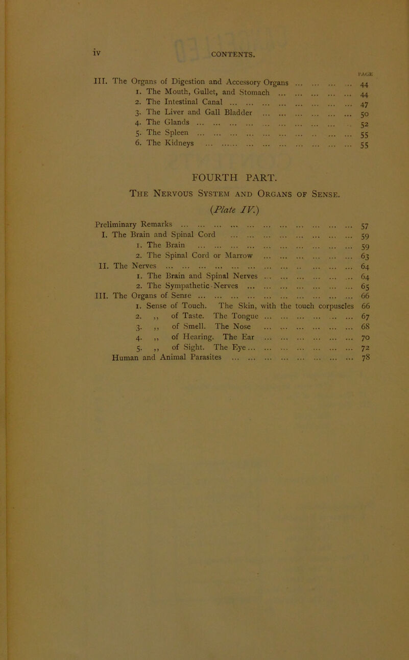 IK. The Organs of Digestion and Accessory Organs 1. The Mouth, Gullet, and Stomach ... 2. The Intestinal Canal 3. The Liver and Gall Bladder 4. The Glands 5. The Spleen 6. The Kidneys 44 44 47 SO 52 55 55 FOURTH PART. The Nervous System and Organs of Sense. {Plate IV) Preliminary Remarks 57 I. The Brain and Spinal Cord 59 1. The Brain 59 2. The Spinal Cord or Marrow 63 II. The Nerves 64 1. The Brain and Spinal Nerves 64 2. The Sympathetic Nerves 65 III. The Organs of Sense 66 1. Sense of Touch. The Skin, with the touch corpuscles 66 2. ,, of Taste. The Tongue 67 3. ,, of Smell. The Nose 68 4. ,, of Hearing. The Ear 70 5. ,, of Sight. The Eye 72 Human and Animal Parasites 7S