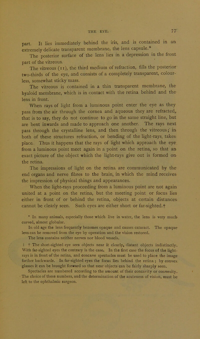 part. It lies immediately behind the iris, and is contained in an extremely delicate transparent membrane, the lens capsule.* The posterior surface of the lens lies in a depression in the front part of the vitreous. The vitreous (n), the third medium of refraction, fills the posterior two-thirds of the eye, and consists of a completely transparent, colour- less, somewhat sticky mass. The vitreous is contained in a thin transparent membrane, the hyaloid membrane, which is in contact with the retina behind and the lens in front. When rays of light from a luminous point enter the eye as they pass from the air through the cornea and aqueous they are refracted,- that is to say, they do not continue to go in the same straight line, but are bent inwards and made to approach one another. The rays next pass through the crystalline lens, and then through the vitreousin both of these structures refraction, or bending of the light-rays, takes place. Thus it happens that the rays of light which approach the eye from a luminous point meet again in a point on the retina, so that an exact picture of the object which the light-rays give out is formed on the retina. The impressions of light on the retina are communicated by the end organs and nerve fibres to the brain, in which the mind receives the impression of physical things and appearances. When the light-rays proceeding from a luminous point are not again united at a point on the retina, but the meeting point or focus lies either in front of or behind the retina, objects at certain distances cannot be clearly seen. Such eyes are either short or far-sighted.f * In many animals, especially those which live in water, the lens is very much curved, almost globular. In old age the lens frequently becomes opaque and causes cataract. The opaque- lens can be removed from the eye by operation and the vision restored. The lens contains neither nerves nor blood vessels. I f The short-sighted eye sees objects near it clearly, distant objects indistinctly. With far-sighted eyes the contrary is the case. In the first case the focus of the light- rays is in front of the retina, and concave spectacles must be used to place the image farther backwards. In far-sighted eyes the focus lies behind the retina ; by convex glasses it can be brought forward so that near objects can be fairly sharply seen. Spectacles are numbered according to the amount of their concavity or convexity- The choice of these numbers, and the determination of the acuteness of vision, must be left to the ophthalmic surgeon.