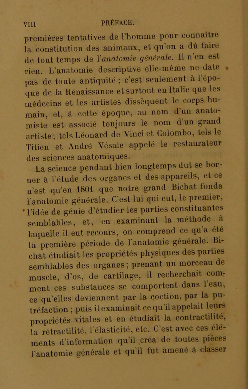 premières tentatives de l’homme pour connaître la constitution des animaux, et qu’on a dû l'aire de tout temps de Vanatoviie générale. 11 n’en est rien. L’anatomie descriptive elle-même ne date • pas de toute antiquité ; c’est seulement à 1 épo- que de la Renaissance et surtout en Italie que les médecins et les artistes dissèquent le corps hu- main, et, à cette époque, au nom d’un anato- miste est associé toujours le nom d un grand artiste; tels Léonard de 'Vinci et Colombo, tels le Titien et André Vésale appelé le restaurateur des sciences anatomiques. La science pendant bien longtemps dut se bor- ner à l’étude des organes et des appareils, et ce n’est qu’en 1801 que notre grand Bichat fonda l’anatomie générale. C’est lui qui eut, le premier, * l’idée de génie d’étudier les parties constituantes semblables, et, en examinant la méthode à laquelle il eut recours, on comprend ce qu’a été la première période de 1 anatomie générale. Bi chat étudiait les propriétés physiques des parties semblables des organes ; prenant un morceau de muscle, d’os, de cartilage, il recherchait com- ment ces substances se comportent dans 1 eau, ce qu’elles deviennent par la coction, par la pu- tréfaction ; puis il examinait ce qu’il appelait leurs propriétés vitales et en étudiait la contractilité, la rétractililé, l'élasticité, etc. C’est avec ces élé- ments d’information qu’il créa de toutes pièces l’anatomie générale et qu’il fut amené à classer