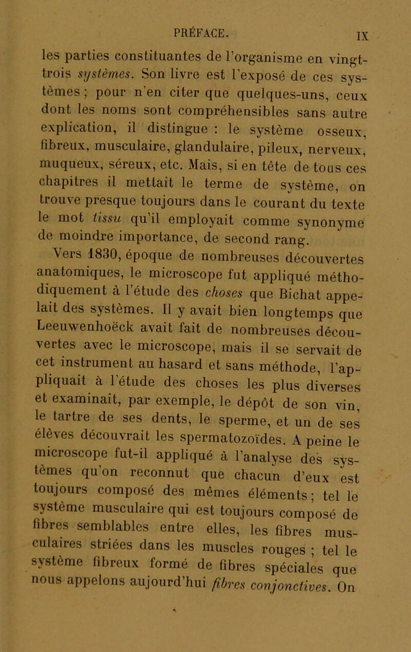 les parties constituantes de l’organisme en vingt- trois systèmes. Son livre est l’exposé de ces sys- tèmes ; pour n’en citer que quelques-uns, ceux dont les noms sont compréhensibles sans autre explication, il distingue : le système osseux, fibreux, musculaire, glandulaire, pileux, nerveux, muqueux, séreux, etc. Mais, si en tête de tous ces chapitres il mettait le terme de système, on trouve presque toujours dans le courant du texte le mot tissu qu il employait comme synonyme de moindre importance, de second rang. Vers 1830, époque de nombreuses découvertes anatomiques, le microscope fut appliqué métho- diquement à l’étude des choses que Bichat appe- lait des systèmes. Il y avait bien longtemps que Leeuwenhoëck avait fait de nombreuses décou- vertes avec le microscope, mais il se servait de cet instrument au hasard et sans méthode, l’ap- pliquait à l’étude des choses les plus diverses et examinait, par exemple, le dépôt de son vin, le tartre de ses dents, le sperme, et un de ses élèves découvrait les spermatozoïdes. A peine le microscope fut-il appliqué à l’analyse des sys- tèmes qu’on reconnut que chacun d’eux est toujours composé des mêmes éléments ; tel le système musculaire qui est toujours composé de fibres semblables entre elles, les fibres mus- culaires striées dans les muscles rouges ; tel le système fibreux formé de fibres spéciales que nous appelons aujourd’hui fibres conjonctives. On