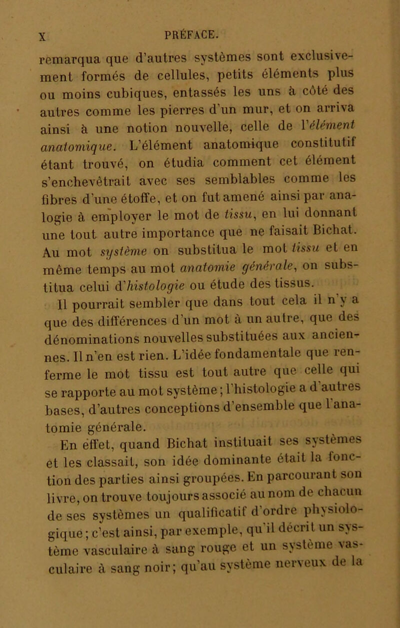 remarqua que d’autres systèmes sont exclusive- ment formés de cellules, petits éléments plus ou moins cubiques, entassés les uns à côté des autres comme les pierres d’un mur, et on arriva ainsi à une notion nouvelle, celle de l'élément anatomique. L’élément anatomique constitutif étant trouvé, on étudia comment cet élément s’enchevêtrait avec ses semblables comme les fibres d’une étoffe, et on fut amené ainsi par ana- logie à employer le mot de tissu., en lui donnant une tout autre importance que ne faisait Bichat. Au mot système on substitua le mot tissu et en même temps au mot anatomie générale, on subs- titua celui d'histologie ou étude des tissus. Il pourrait sembler que dans tout cela il n y a que des différences d’un mot à un autre, que des dénominations nouvelles substituées aux ancien- nes. Il n’en est rien. L’idée fondamentale que ren- ferme le mot tissu est tout autre que celle qui se rapporte au mot système ; l’histologie a d’autres bases, d’autres conceptions d’ensemble que 1 ana- tomie générale. En effet, quand Bichat instituait ses sjstèmes et les classait, son idée dominante était la fonc- tion des parties ainsi groupées. En parcourant son livre, on trouve toujours associé au nom de chacun de ses systèmes un qualificatif d’ordre physiolo- gique ; c’est ainsi, par exemple, qu'il décrit un sys- tème vasculaire à sang rouge et un système vas- culaire à sang noir; qu’au système nerveux de la