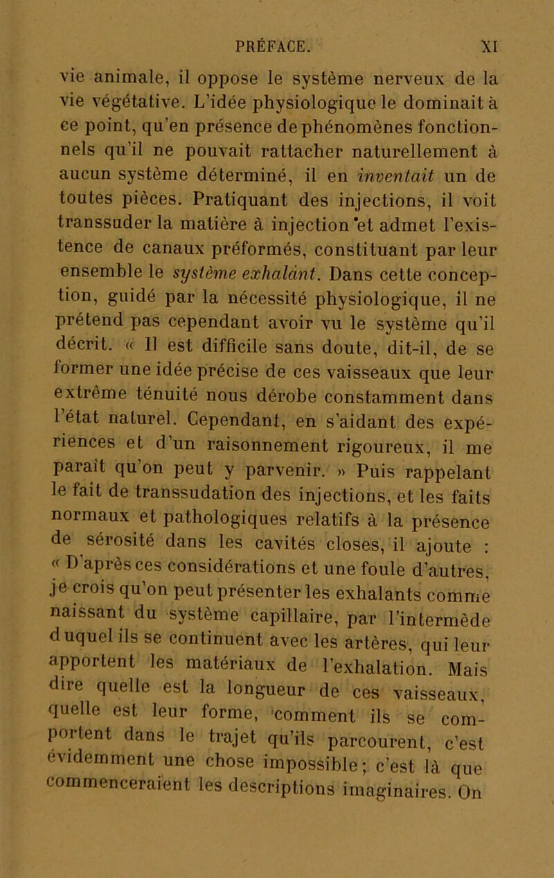 vie animale, il oppose le système nerveux de la vie végétative. L’idée physiologique le dominait à ee point, qu’en présence de phénomènes fonction- nels qu’il ne pouvait rattacher naturellement à aucun système déterminé, il en inventait un de toutes pièces. Pratiquant des injections, il voit transsuder la matière à injection‘et admet l’exis- tence de canaux préformés, constituant par leur ensemble le système exhalant. Dans cette concep- tion, guidé par la nécessité physiologique, il ne prétend pas cependant avoir vu le système qu’il décrit. « Il est difficile sans doute, dit-il, de se former une idée précise de ces vaisseaux que leur extrême ténuité nous dérobe constamment dans 1 état naturel. Cependant, en s’aidant des expé- riences et d’un raisonnement rigoureux, il me paraît qu on peut y parvenir. « Puis rappelant le fait de transsudation des injections, et les faits normaux et pathologiques relatifs à la présence de sérosité dans les cavités closes, il ajoute : « D’après ces considérations et une foule d’autres, je crois qu’on peut présenter les exhalants comme naissant du système capillaire, par l’intermède duquel ils se continuent avec les artères, qui leur apportent les matériaux de l’exhalation. Mais dire quelle est la longueur de ces vaisseaux, quelle est leur forme, 'comment ils se com- portent dans le trajet qu’ils parcourent, c’est évidemment une chose impossible ; c’est là que commenceraient les descriptions imaginaires. On