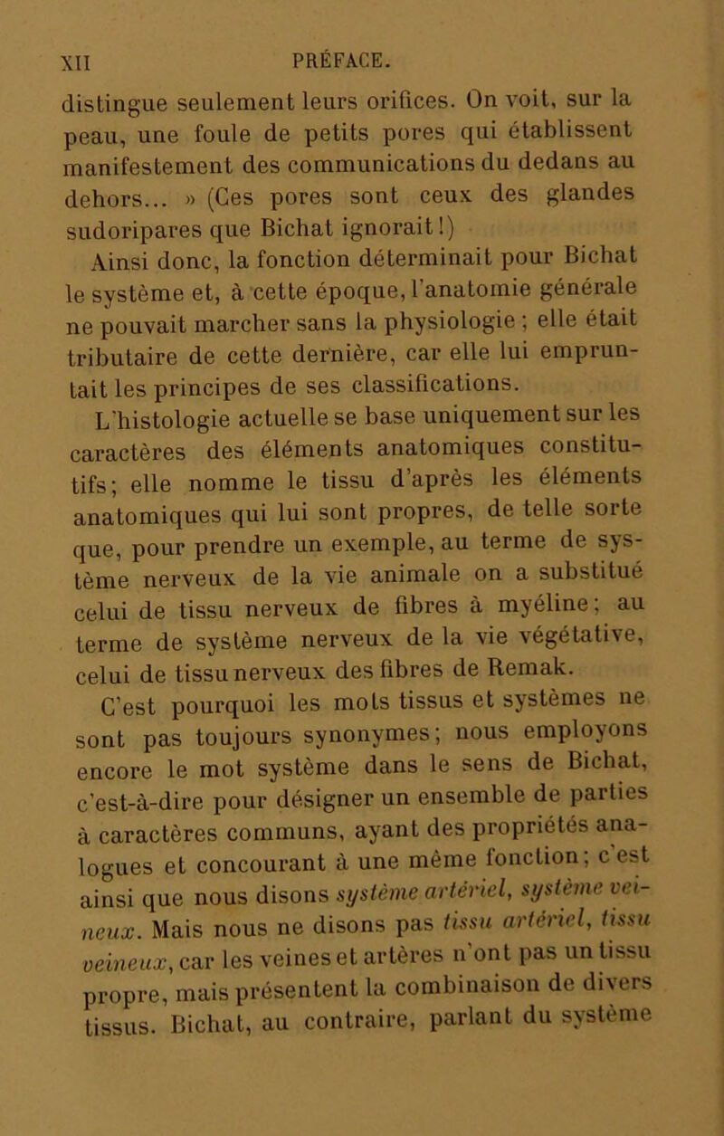 distingue seulement leurs orifices. On voit, sur la peau, une foule de petits pores qui établissent manifestement des communications du dedans au dehors... » (Ces pores sont ceu.v des glandes sudoripares que Bichat ignorait!) Ainsi donc, la fonction déterminait pour Bichat le système et, à cette époque, l’anatomie générale ne pouvait marcher sans la physiologie ; elle était tributaire de cette dernière, car elle lui emprun- tait les principes de ses classifications. L'histologie actuelle se base uniquement sur les caractères des éléments anatomiques constitu- tifs; elle nomme le tissu d’après les éléments anatomiques qui lui sont propres, de telle sorte que, pour prendre un exemple, au terme de sys- tème nerveux de la vie animale on a substitué celui de tissu nerveux de fibres à myéline; au terme de système nerveux de la vie végétative, celui de tissu nerveux des fibres de Remak. C’est pourquoi les mots tissus et systèmes ne sont pas toujours synonymes; nous employons encore le mot système dans le sens de Bichat, c’est-à-dire pour désigner un ensemble de parties à caractères communs, ayant des propriétés ana- logues et concourant à une même fonction; c est ainsi que nous disons système artériel, système vei- neux. Mais nous ne disons pas tissu artériel, tissu veineux, car les veines et artères n’ont pas un tissu propre, mais présentent la combinaison de divers tissus. Bichat, au contraire, parlant du système