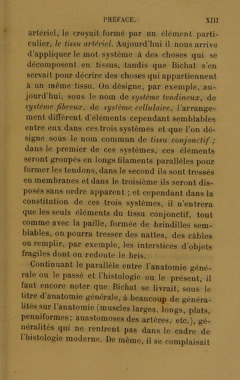 artériel, le croyait formé par un élément parti- culier, le tissu ariénel. Aujourd’hui il nous arrive d’appliquer le mot système à des choses qui se décomposent en tissus, tandis que Bichat s’en servait pour décrire des choses qui appartiennent à un même tissu. On désigne, par exemple, au- jourd’hui, sous le nom de système tendineux, de système fibreux, de système cellulaire, l’arrange- ment différent d’éléments cependant semblables entre eux dans ces trois systèmes et que l’on dé- signe sous le nom commun de tissu conjonctif ‘ dans le premier de ces systèmes, ces éléments seront groupés en longs filaments parallèles pour former les tendons, dans le second ils sont tressés en membranes et dans le troisième ils seront dis- posés sans ordre apparent ; et cependant dans la constitution de ces trois systèmes, il n’entrera que les seuls éléments du tissu conjonctif, tout comme avec la paille, formée de brindilles sem- blables, on pourra tresser des nattes, des câbles ou remplir, par exemple, les interstices d’objets fragiles dont on redoute le bris. Continuant le parallèle entre l’anatomie géné- rale ou le passé et 1 histologie ou le présent, il faut encore noter que Bichat se livrait, sous’ le titre d’anatomie générale, à beaucoup de généra- lités sur l’anatomie (muscles larges, longs, plats, penniformes; anastomoses des artères,- etc.), gé- néralités qui ne rentrent pas dans le cadre de l’histologie moderne. De même, il se complaisait