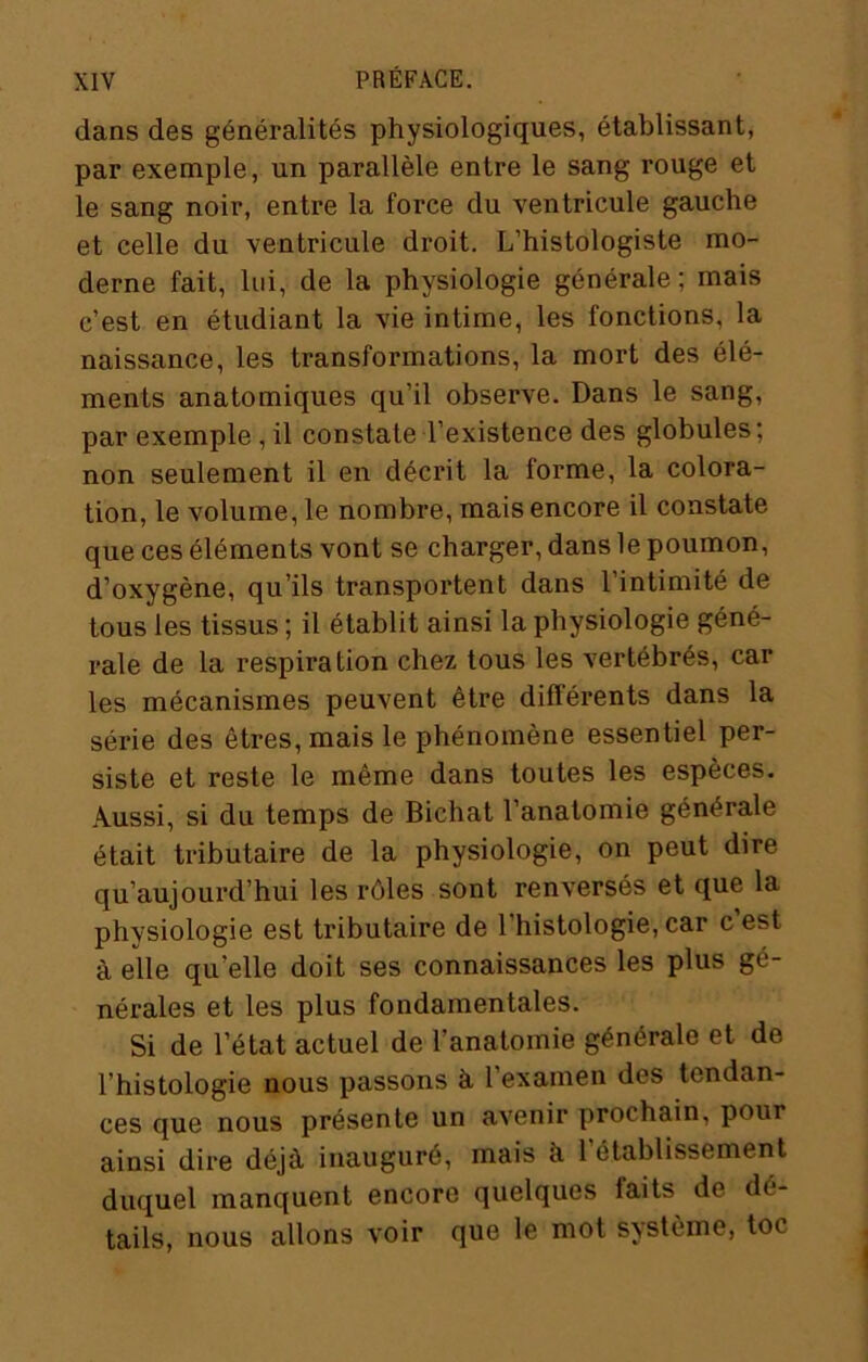 dans des généralités physiologiques, établissant, par exemple, un parallèle entre le sang rouge et le sang noir, entre la force du ventricule gauche et celle du ventricule droit. L’histologiste mo- derne fait, lui, de la physiologie générale; mais c’est en étudiant la vie intime, les fonctions, la naissance, les transformations, la mort des élé- ments anatomiques qu’il observe. Dans le sang, par exemple , il constate l’existence des globules; non seulement il en décrit la forme, la colora- tion, le volume, le nombre, mais encore il constate que ces éléments vont se charger, dans le poumon, d’oxygène, qu’ils transportent dans l’intimité de tous les tissus ; il établit ainsi la physiologie géné- rale de la respiration chez tous les vertébrés, car les mécanismes peuvent être différents dans la série des êtres, mais le phénomène essentiel per- siste et reste le même dans toutes les espèces. Aussi, si du temps de Bichat l’anatomie générale était tributaire de la physiologie, on peut dire qu’aujourd’hui les rôles sont renversés et que la physiologie est tributaire de l’histologie, car cest à elle qu’elle doit ses connaissances les plus gé- nérales et les plus fondamentales. Si de l’état actuel de l’anatomie générale et de l’histologie nous passons à, l’examen des tendan- ces que nous présente un avenir prochain, pour ainsi dire déjà inauguré, mais à l’établissement duquel manquent encore quelques faits de dé- tails, nous allons voir que le mot système, toc