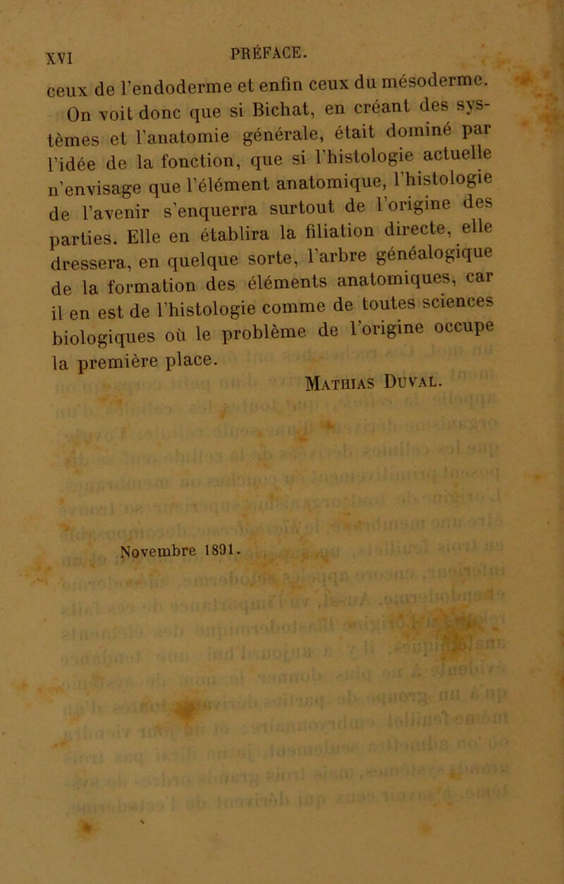 ceux de l’endoderme et enfin ceux du mésoderme. On voit donc que si Bichat, en créant des sys- tèmes et l’anatomie générale, était dominé par l’idée de la fonction, que si l’histologie actuelle n’envisage que l’élément anatomique, l’histologie de l’avenir s’enquerra surtout de l’origine des parties. Elle en établira la filiation directe, elle dressera, en quelque sorte, l’arbre généalogique de la formation des éléments anatomiques, car il en est de l’histologie comme de toutes sciences biologiques où le problème de l’origine occupe la première place. Mathias Duval. Novembre 1891.