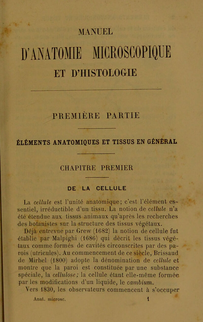 MANUEL D’ANATOMIE MICROSCOPIQUE ET D’HISTOLO&IE PREMIÈRE PARTIE ÉLÉMENTS ANATOMIQUES ET TISSUS EN GÉNÉRAL CHAPITRE PREMIER DE LA CELLULE La cellule est Tunité anatomique; c'est l’élément es- sentiel, irréductible d’un tissu. La notion de cellule n’a été étendue aux tissus animaux qu’après les recherches des botanistes sur la structure des tissus végétaux. Déjà entrevue par Grew (1682) la notion de cellule fut établie par Malpighi (1686) qui décrit les tissus végé- taux comme formés de cavités circonscrites par des pa- rois (utricules). Au commencement de ce siècle, Brissaud de Mirbel (1800) adopte la dénomination de cellule et montre que la paroi est constituée par une substance spéciale, la cellulose; la cellule étant elle-même formée par les modifications d’un liquide, le cambium. Vers 1830, les observateurs commencent à s’occuper