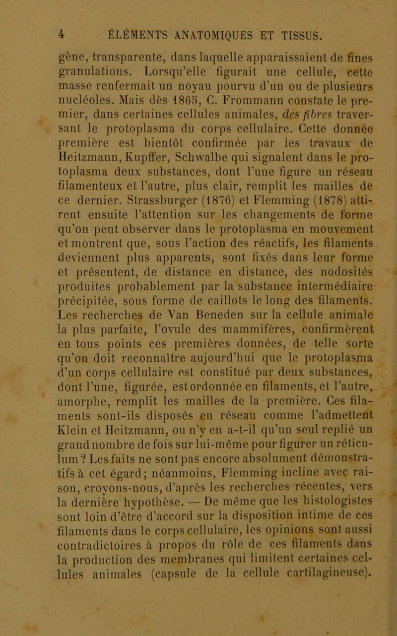 gène, transparente, dans laquelle apparaissaient de fines granulations. Lorsqu’elle figurait une cellule, cette masse renfermait un noyau pourvu d’un ou de plusieurs nucléoles. Mais dès 1865, C. Frommann constate le pre- mier, dans certaines cellules animales, des fibres traver- sant le protoplasma du corps cellulaire. Cette donnée première est bientôt confirmée par les travaux de Heitzmann, Kupfïer, Sclnvalbe qui signalent dans le pro- toplasma deux substances, dont l’une figure un réseau filamenteux et l’autre, plus clair, remplit les mailles de ce dernier. Strassburger (1876) et Flemming (1878) atti- rent ensuite l’attention sur les changements de forme qu’on peut observer dans le protoplasma en mouvement et montrent que, sous l’action des réactifs, les filaments deviennent plus apparents, sont fixés dans leur forme et présentent, de distance en distance, des nodosités produites probablement par la substance intermédiaire précipitée, sous forme de caillots le long des filaments. Les recherches de Van Beneden sur la cellule animale la plus parfaite, l’ovule des mammifères, confirmèrent en tous points ces premières données, de telle sorte qu’on doit reconnaître aujourd’hui que le protoplasma d’un corps cellulaire est constitué par deux substances, dont l’une, figurée, estordonnée en filaments, et l’autre, amorphe, remplit les mailles de la première. Ces fila- ments sont-ils disposés en réseau comme l’admettent Klein et Heitzmann, ou n’y en a-t-il qu’un seul replié un grand nombre de fois sur lui-môme pour figurer un réticu- lum? Les faits ne sont pas encore absolument démonstra- tifs à cet égard; néanmoins, Flemming incline avec rai- son, croyons-nous, d’après les recherches récentes, vers la dernière hypothèse. — De môme que les histologistes sont loin d’être d'accord sur la disposition intime de ces filaments dans le corps cellulaire, les opinions sont aussi contradictoires à j)ropos du rôle de ces filaments dans la production des membranes qui limitent certaines cel- lules animales (capsule de la cellule cartilagineuse).