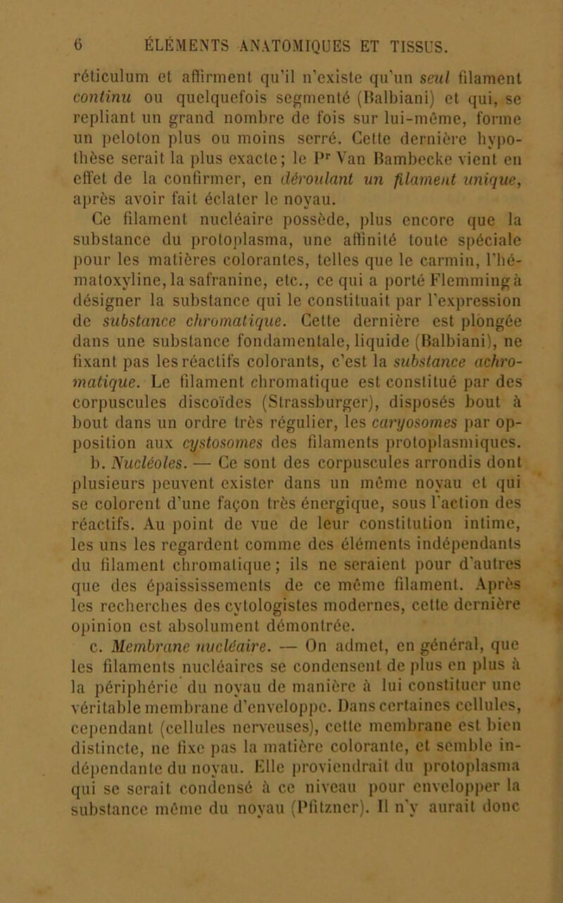 réticulum et afiirment qu’il n’existe qu’un seul filament continu ou quelquefois segmenté (Balbiani) et qui, se repliant un grand nombre de fois sur lui-même, forme un peloton plus ou moins serré. Cette dernière hypo- thèse serait la plus exacte; le P''Van Bambecke vient en effet de la confirmer, en déroulant un filament unique, ajirès avoir fait éclater le noyau. Ce filament nucléaire possède, plus encore que la substance du protoplasma, une affinité toute spéciale pour les matières colorantes, telles que le carmin, l’hé- matoxyline, la safranine, etc., ce qui a porté Flemmingà désigner la substance qui le constituait par l’expression de substance chromatique. Cette dernière est plongée dans une substance fondamentale, liquide (Balbiani), ne fixant pas les réactifs colorants, c’est la substance achro- matique. Le filament chromatique est constitué par des corpuscules discoïdes (Strassburger), disposés bout à bout dans un ordre très régulier, les caryosomes par op- position aux cystosomes des filaments protoplasmiques. b. Nucléoles. — Ce sont des corpuscules arrondis dont plusieurs peuvent exister dans un même noyau et qui se colorent d’une façon très énergique, sous faction des réactifs. Au point de vue de leur constitution intime, les uns les regardent comme des éléments indépendants du filament chromatique ; ils ne seraient pour d’autres que des épaississements de ce même filament. Après les recherches des cytologistes modernes, cette dernière opinion est absolument démontrée. c. Membrane nucléaire. — On admet, en général, que les filaments nucléaires se condensent de plus en plus à la périphérie du noyau de manière à lui constituer une véritable membrane d’enveloppe. Dans certaines cellules, cependant (cellules nerveuses), cette membrane est bien distincte, ne fixe j)as la matière colorante, et semble in- dépendante du noyau. Klle proviendrait du protoplasma qui se serait condensé à ce niveau pour envelopper la substance même du noyau (Piitzncr). Il n'y aurait donc