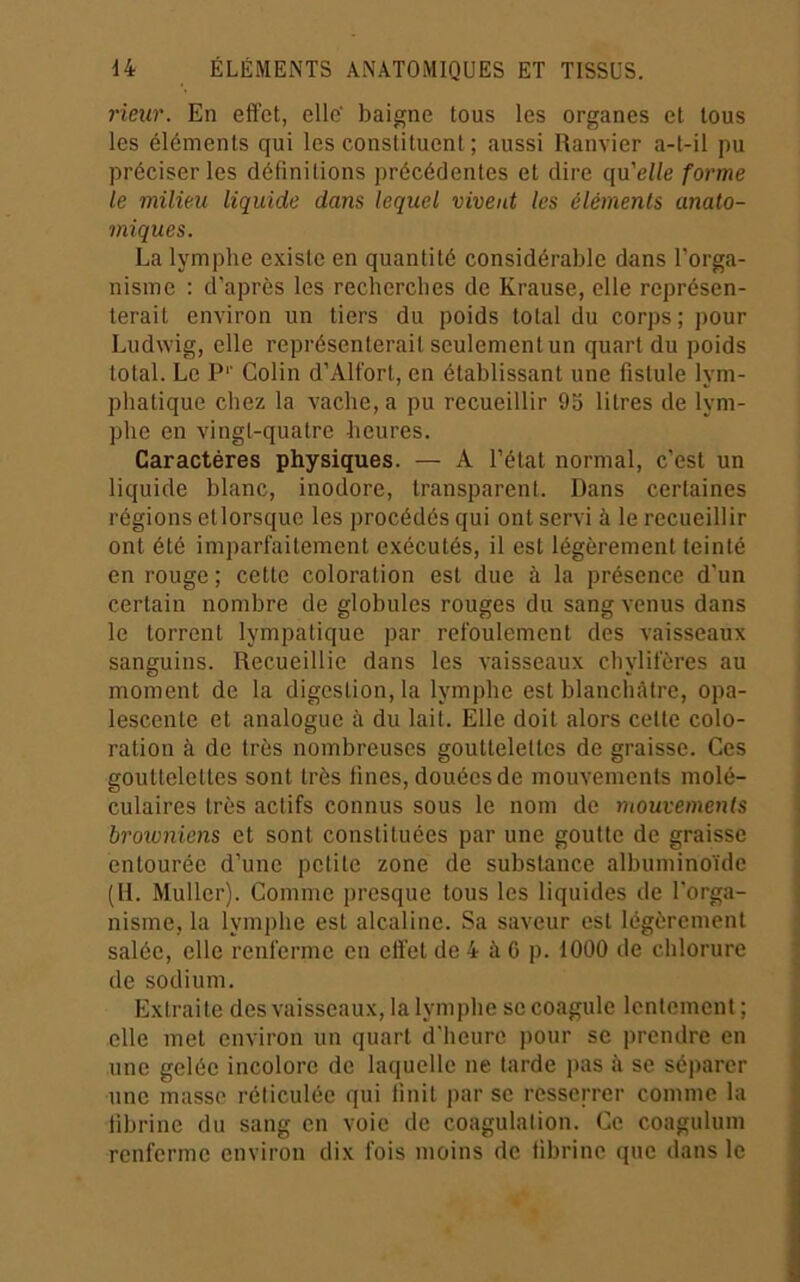 rieur. En effet, elle' baigne tous les organes et tous les éléments qui les constituent ; aussi Ranvier a-t-il pu préciser les définitions précédentes et dire qu'elle forme le milieu liquide dans lequel vivent les éléments anato- miques. La lymphe existe en quantité considérable dans l’orga- nisme : d’après les recherches de Krause, elle représen- terait environ un tiers du poids total du corps; pour Ludwig, elle représenterait seulement un quart du poids total. Le P*’ Colin d’Alfort, en établissant une fistule lym- phatique chez la vache, a pu recueillir 9b litres de lym- phe en vingt-quatre heures. Caractères physiques. — A l’état normal, c’est un liquide blanc, inodore, transparent. Dans certaines régions etlorsque les procédés qui ont servi à le recueillir ont été imparfaitement exécutés, il est légèrement teinté en rouge ; cette coloration est due à la présence d’un certain nombre de globules rouges du sang venus dans le torrent lympatique par refoulement des vaisseaux sanguins. Recueillie dans les vaisseaux chylifères au moment de la digestion, la lymphe est blanchâtre, opa- lescente et analogue à du lait. Elle doit alors cette colo- ration à de très nombreuses gouttelettes de graisse. Ces gouttelettes sont très fines, douées de mouvements molé- culaires très actifs connus sous le nom de mouvements browniens et sont constituées par une goutte de graisse entourée d’une petite zone de substance albuminoïde (H. Muller). Comme presque tous les liquides de l'orga- nisme, la lymphe est alcaline. Sa saveur est légèrement salée, elle renferme en effet de 4 à G p. 1000 de chlorure de sodium. Extraite des vaisseaux, la lymphe se coagule lentement ; elle met environ un quart d’heure ])Our se prendre en une gelée incolore de laquelle ne larde pas à se séparer une masse réticulée qui finit par se resserrer comme la fibrine du sang en voie de coagulation. Ce coagulum renferme environ dix fois moins de fibrine que dans le