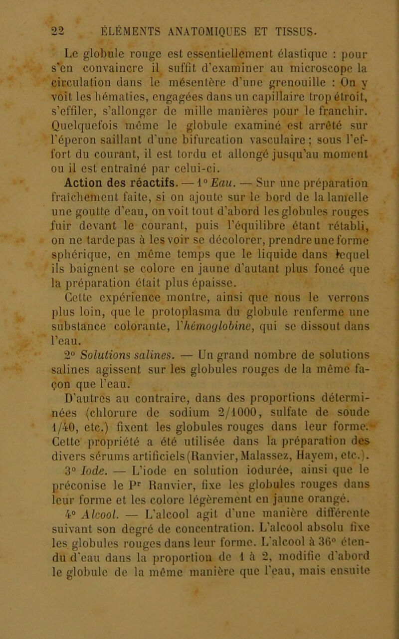 Le globule rouge est essentiellement élastique : pour s'en convaincre il suffit d’examiner au microscope la circulation clans le mésentère d’une grenouille : On y voit les hématies, engagées dans un capillaire trop étroit, s’effiler, s’allonger de mille manières pour le franchir. Quelquefois même le globule examiné est arrêté sur l’éperon saillant d’une bifurcation vasculaire ; sous l’ef- fort du courant, il est tordu et allongé jusqu’au moment ou il est entraîné par celui-ci. Action des réactifs. — i°Eau. — Sur une préparation fraîchement faite, si on ajoute sur le bord de la lamelle une goutte d’eau, on voit tout d’abord les globules rouges fuir devant le courant, puis l’équilibre étant rétabli, on ne tarde pas à les voir se décolorer, prendre une forme sphérique, en même temps que le liquide dans fcquel ils baignent se colore en jaune d’autant plus foncé que la préparation était plus épaisse. Cette expérience montre, ainsi que nous le verrons plus loin, que le protoplasma du globule renferme une substance colorante, l'hémoglobine, qui se dissout dans l’eau. 2“ Solutions salines. — Un grand nombre de solutions salines agissent sur les globules rouges de la même fa- çon que l’eau. D’autres au contraire, dans des proportions détermi- nées (chlorure de sodium 2/1000, sulfate de soude 1/40, etc.) fixent les globules rouges dans leur forme.- Cette propriété a été utilisée dans la préparation des divers sérums artificiels(Ranvier,Malassez, lîayem, etc.). 3® Iode. — L’iode en solution iodnrée, ainsi que le préconise le Ranvier, fixe les globules rouges dans leur forme et les colore légèrement en jaune orangé. 4® Alcool. — L’alcool agit d'une manière différente suivant son degré de concentration. L’alcool absolu fixe les globules rouges dans leur forme. L’alcool à 36® éten- du d'eau dans la ])roportion de 1 ii 2, modifie d'abord le globule de la même manière que l’eau, mais ensuite