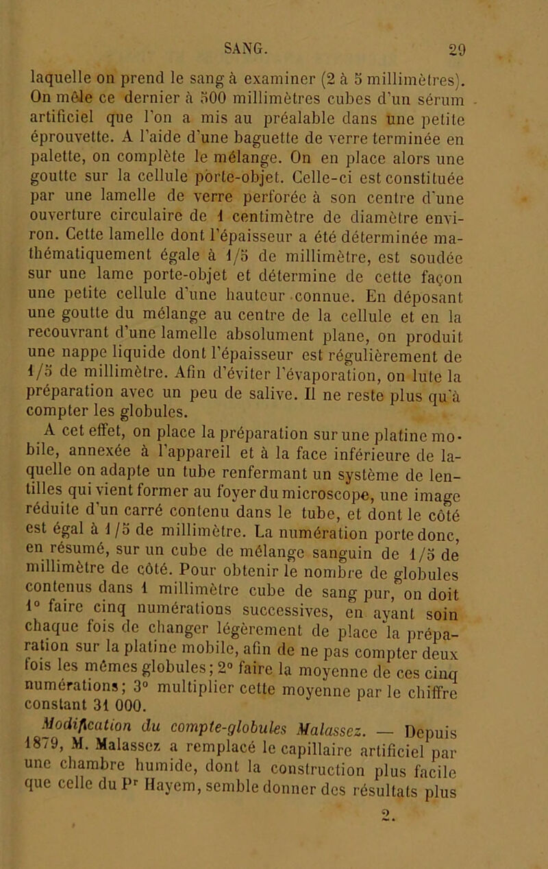 laquelle on prend le sang à examiner (2 à b millimèlres). On môle ce dernier à bOO millimètres cubes d’un sérum artificiel que l’on a mis au préalable dans une petite éprouvette. A l’aide d’une baguette de verre terminée en palette, on complète le mélange. On en place alors une goutte sur la cellule porte-objet. Celle-ci est constituée par une lamelle de verre perforée à son centre d'une ouverture circulaire de 1 centimètre de diamètre envi- ron. Cette lamelle dont l’épaisseur a été déterminée ma- thématiquement égale à d/b de millimètre, est soudée sur une lame porte-objet et détermine de cette façon une petite cellule d’une hauteur connue. En déposant une goutte du mélange au centre de la cellule et en la recouvrant d’une lamelle absolument plane, on produit une nappe liquide dont l’épaisseur est régulièrement de d/b de millimètre. Afin d’éviter l’évaporation, on Iule la préparation avec un peu de salive. Il ne reste plus qu'à compter les globules. A cet effet, on place la préparation sur une platine mo- bile, annexée à 1 appareil et à la face inférieure de la- quelle on adapte un tube renfermant un système de len- tilles qui vient former au foyer du microscope, une image réduite d’un carré contenu dans le tube, et dont le cô'té est égal à d /b de millimètre. La numération porte donc, en résumé, sur un cube de mélange sanguin de 1 /b de millimètre de côté. Pour obtenir le nombre de globules contenus dans 1 millimètre cube de sang pur, on doit d° faire cinq numérations successives, en ayant soin chaque fois de changer légèrement de place la prépa- ration sur la platine mobile, afin de ne pas compter deux fois les mômes globules; 2» faire la moyenne de ces cinq numérations; 3“ multiplier cette moyenne par le chiffre constant 31 000. Modification du compte-globules Malassez. — Depuis 1879, M. Malasser. a remplacé le capillaire artificiel par une chambre humide, dont la construction plus facile que celle du P^ Hayem, semble donner des résultats plus