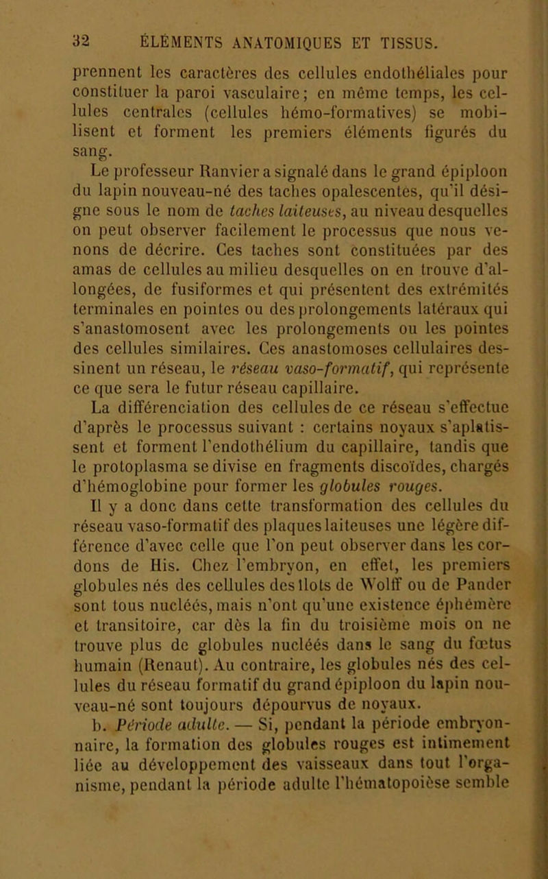 prennent les caractères des cellules endothéliales pour constituer la paroi vasculaire; en mémo temps, les cel- lules centrales (cellules hémo-formatives) se mobi- lisent et forment les premiers éléments figurés du sang. Le professeur Ranvier a signalé dans le grand épiploon du lapin nouveau-né des taches opalescentes, qu’il dési- gne sous le nom de taches laiteuses, au niveau desquelles on peut observer facilement le processus que nous ve- nons de décrire. Ces taches sont constituées par des amas de cellules au milieu desquelles on en trouve d’al- longées, de fusiformes et qui présentent des extrémités terminales en pointes ou des prolongements latéraux qui s’anastomosent avec les prolongements ou les pointes des cellules similaires. Ces anastomoses cellulaires des- sinent un réseau, le réseau vaso-formatif, qui représente ce que sera le futur réseau capillaire. La différenciation des cellules de ce réseau s’effectue d’après le processus suivant : certains noyaux s’aplatis- sent et forment l’endothélium du capillaire, tandis que le protoplasma se divise en fragments discoïdes, chargés d’hémoglobine pour former les globules rouges. -, Il y a donc dans cette transformation des cellules du réseau vaso-formatif des plaques laiteuses une légère dif- i férence d’avec celle que l'on peut observer dans les cor- ; dons de His. Chez l’embryon, en effet, les premiers j globules nés des cellules des Ilots de Wollf ou do Pander | sont tous nucléés, mais n’ont qu’une existence éphémère et transitoire, car dès la fin du troisième mois on ne trouve plus de globules nucléés dans le sang du fœtus humain (Renaut). Au contraire, les globules nés des cel- lules du réseau formatif du grand épiploon du lapin nou- veau-né sont toujours dépourvus de noyaux. b. Période adidte. — Si, pendant la période embryon- naire, la formation des globules rouges est intimement liée au développement des vaisseaux dans tout l'orga- , nisme, pendant la période adulte l’héinatopoièse semble 5