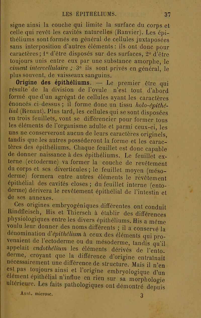 signe ainsi la couche qui limite la surface du corps et celle qui revêt les cavités naturelles (Ranvier). Les épi- théliums sont formés en général de cellules juxtaposées sans interposition d’autres éléments : ils ont donc pour caractères; 1® d’être disposés sur des surfaces, 2° d’être toujours unis entre eux par une substance amorphe, le ciment intercellulaire ; 3° ils sont privés en général, le plus souvent, de vaisseaux sanguins. Origine des épithéliums. — Le premier être qui résulte de la division de l’ovule n’est tout d’abord formé que d’un agrégat de cellules ayant les caractères énoncés ci-dessus ; il forme donc un tissu holo-épithé- lial (Renaut). Plus tard, les cellules qui se sont disposées en trois feuillets, vont se différencier pour former tous les éléments de l’organisme adulte et parmi ceux-ci, les uns ne conserveront aucun de leurs caractères originels, tandis que les autres posséderont la forme et les carac- tères des épithéliums. Chaque feuillet est donc capable de donner naissance à des épithéliums. Le feuillet ex- terne (ectoderme) va former la couche de revêtement du corps et scs diverticules ; le feuillet moyen (méso- derme) formera entre autres éléments le révêtement épithélial des cavités closes ; du feuillet interne (ento- derme) dérivera le revêtement épithélial de l’intestin et de scs annexes. Ces origines embryogéniques différentes ont conduit Rindfleisch, Ris et Thiersch à établir des différences physiologiques entre les divers épithéliums. His a même voulu leur donner des noms différents ; il a conservé la dénomination à'épithélium à ceux des éléments qui pro- venaient de l’ectoderme ou du mésoderme, tandis qu’il appelait endothélium les éléments dérivés de l’ento derme, croyant que la différence d’origine entraînait nécessairement une différence de structure. Mais il n’en est pas toujours ainsi et l’origine embryologique d’un é ément épithélial n’influe en rien sur sa morphologie ultérieure. Les faits pathologiques ont démontré depuis Aint, microsc. o