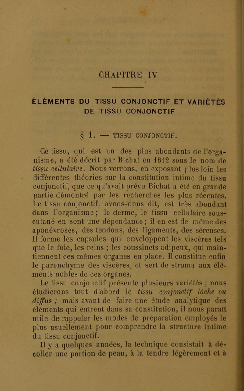 CHAPITRE IV ÉLÉMENTS DU TISSU CONJONCTIF ET VARIÉTÉS DE TISSU CONJONCTIF § 1. — TISSU CONJONCTIF. Ce tissu, qui est un des plus abondants de l’orga- nisme, a été décrit par Bicliat en 18i2 sous le nom de tissu cellulaire. Nous verrons, en exposant plus loin les différentes théories sur la constitution intime du tissu conjonctif, que ce qu’avait prévu Bichat a été en grande partie démontré par les recherches les plus récentes. Le tissu conjonctif, avons-nous dit, est très abondant dans l’organisme ; le derme, le tissu cellulaire sous- cutané en sont une dépendance; il en est de mémo des aponévroses, des tendons, des ligaments, des séreuses. Il forme les capsules qui enveloppent les viscères tels que le foie, les reins ; les coussinets adipeux, qui main- tiennent ces mêmes organes en place. Il constitue enfin le parenchyme des viscères, et sert de stroma aux élé- ments nobles de ces organes. Le tissu conjonctif présente plusieurs variétés ; nous étudierons tout d'abord le (issu conjonctif lâche ou diffus ; mais avant de faire une étude analytique des éléments qui entrent dans sa constitution, il nous parait utile de rappeler les modes de préparation employés le plus usuellement pour comprendre la slructure intime du tissu conjonctif. Il y a quelques années, la technique consistait à dé- coller une portion de peau, à la tendre légèrement et à