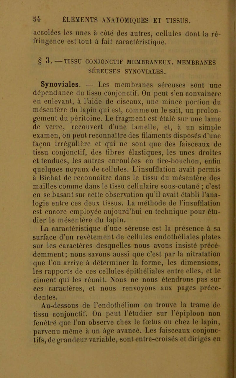 accolées les unes à côlé des autres, cellules dont la ré- fringence est tout à fait caractéristique. § 3.—TISSU CONJONCTIF MEMBRANEUX. MEMBRANES SÉREUSES SYNOVIALES. Synoviales. — Les membranes séreuses sont une dépendance du tissu conjonctif. On peut s’en convaincre en enlevant, à l’aide de ciseaux, une mince portion du mésentère du lapin qui est, comme on le sait, un prolon- gement du péritoine. Le fragment est étalé sur une lame de verre, recouvert d’une lamelle, et, à un simple examen, on peut reconnaître des filaments disposés d’une façon irrégulière et qui ne sont que des faisceaux de tissu conjonctif, des fibres élastiques, les unes droites et tendues, les autres enroulées en tire-bouchon, enfin quelques noyaux de cellules. L’insufflation avait permis à Bichat de reconnaître dans le tissu du mésentère des mailles comme dans le tissu cellulaire sous-cutané ; c’est en se basant sur cette observation qu’il avait établi l’ana- logie entre ces deux tissus. La méthode de l’insuftlation est encore eni|)loyée aujourd’hui en technique pour étu- dier le mésentère du lapin. La caractéristique d’une séreuse est la présence à sa surface d’un revêtement de cellules endothéliales plates sur les caractères desquelles nous avons insisté précé- demment; nous savons aussi que c’est parla nitratation que l’on arrive à déterminer la forme, les dimensions, les rapports de ces cellules épithéliales entre elles, cl le ciment qui les réunit. Nous ne nous étendrons pas sur ces caractères, et nous renvoyons aux pages précé- dentes. Au-dessous de l’endothélium on trouve la trame de tissu conjonctif. On peut l’étudier sur l’épiploon non fenètré que l’on observe chez le foetus ou chez le lapin, parvenu même à un âge avancé. Les faisceaux conjonc- tifs, de grandeur variable, sont entre-croisés et dirigés en