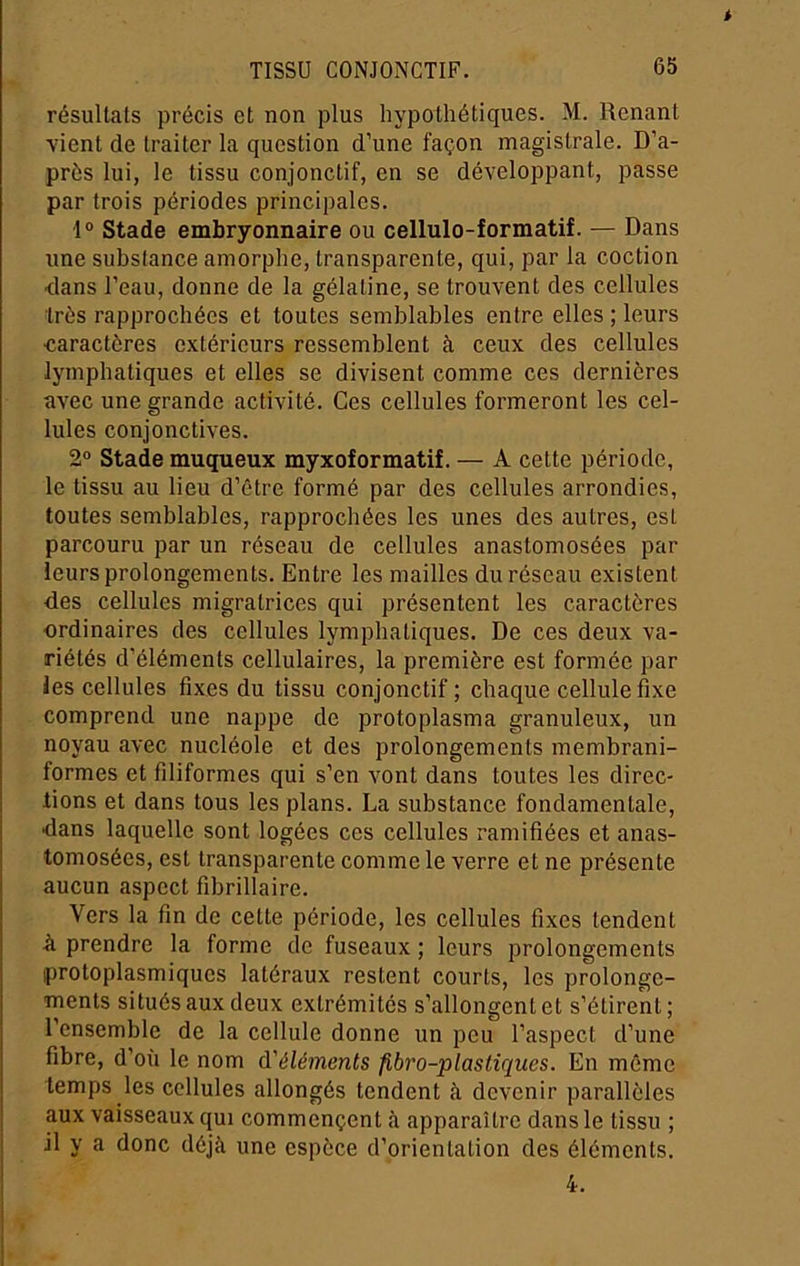 résultats précis et non plus hypothétiques. M. Renant vient de traiter la question d'une façon magistrale. D’a- près lui, le tissu conjonctif, en se développant, passe par trois périodes principales. 1® Stade embryonnaire ou cellulo-formatif. — Dans une substance amorphe, transparente, qui, par la coction <lans l’eau, donne de la gélatine, se trouvent des cellules très rapprochées et toutes semblables entre elles ; leurs •caractères extérieurs ressemblent à ceux des cellules lymphatiques et elles se divisent comme ces dernières avec une grande activité. Ces cellules formeront les cel- lules conjonctives. 2° Stade muqueux myxoformatif. — A cette période, le tissu au lieu d’être formé par des cellules arrondies, toutes semblables, rapprochées les unes des autres, est parcouru par un réseau de cellules anastomosées par leurs prolongements. Entre les mailles du réseau existent des cellules migratrices qui présentent les caractères ordinaires des cellules lymphatiques. De ces deux va- riétés d’éléments cellulaires, la première est formée par les cellules fixes du tissu conjonctif ; chaque cellule fixe comprend une nappe de protoplasma granuleux, un noyau avec nucléole et des prolongements membrani- formes et filiformes qui s’en vont dans toutes les direc- fions et dans tous les plans. La substance fondamentale, •dans laquelle sont logées ces cellules ramifiées et anas- tomosées, est transparente comme le verre et ne présente aucun aspect fibrillaire. Vers la fin de cette période, les cellules fixes tendent à prendre la forme de fuseaux ; leurs prolongements protoplasmiques latéraux restent courts, les prolonge- ments situés aux deux extrémités s’allongent et s’étirent; l’ensemble de la cellule donne un peu l’aspect d’une fibre, d’où le nom d'éléments fibro-plastiqiies. En même temps les cellules allongés tendent à devenir parallèles aux vaisseaux qui commençent <à apparaître dans le tissu ; il y a donc déjà une espèce d’orientation des éléments. 4.