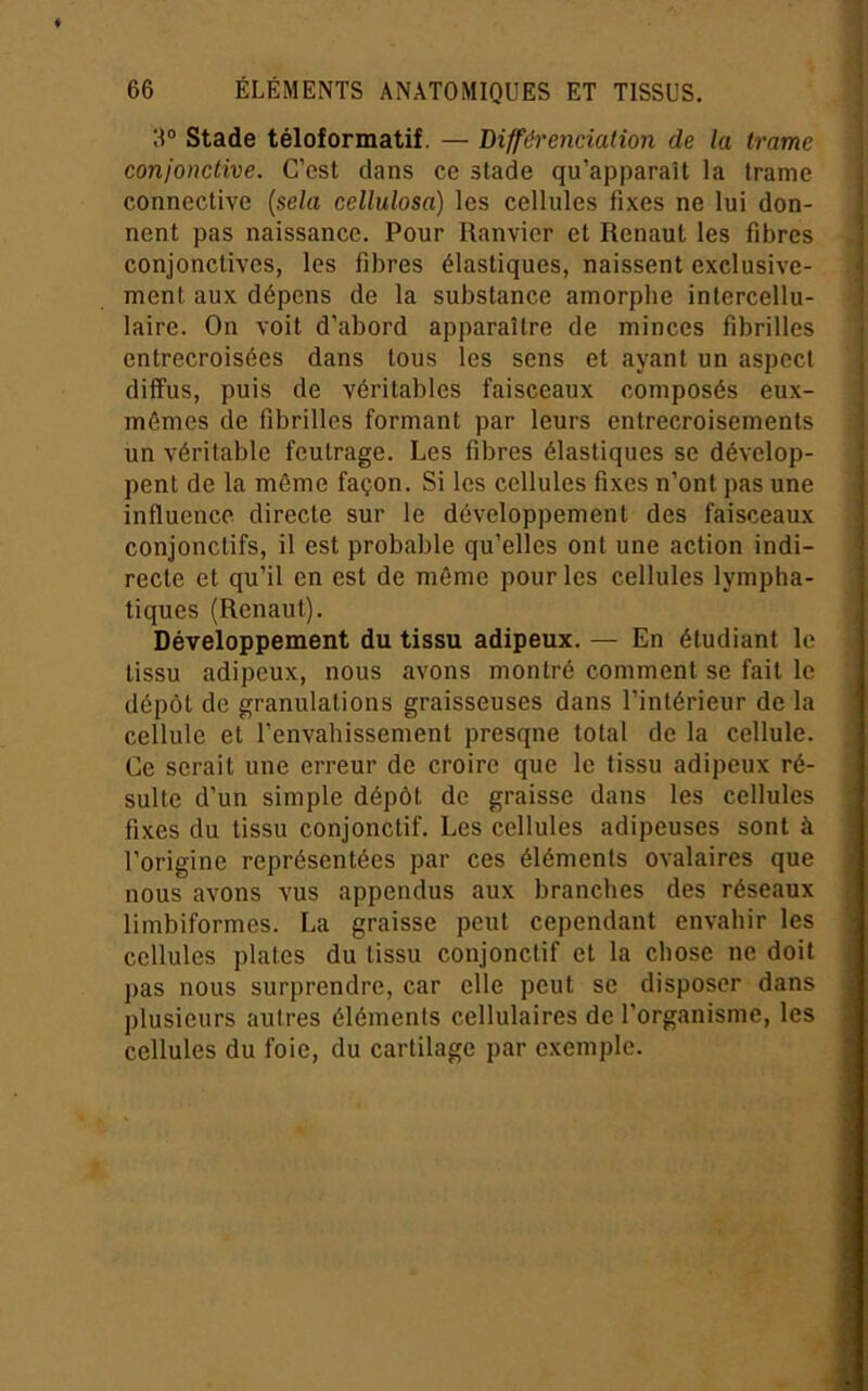 3® Stade téloformatif. — Bifféi'enciation de la trame conjonctive. C’est dans ce stade qu’apparaît la trame connective {sela cellulosa) les cellules fixes ne lui don- nent pas naissance. Pour Ranvier et Renaut les fibres conjonctives, les fibres élastiques, naissent exclusive- ment aux dépens de la substance amorphe inlercellu- laire. On voit d’abord apparaître de minces fibrilles entrecroisées dans tous les sens et ayant un aspect diffus, puis de véritables faisceaux composés eux- mêmes de fibrilles formant par leurs entrecroisements un véritable feutrage. Les fibres élastiques se dévelop- pent de la même façon. Si les cellules fixes n’ont pas une influence directe sur le développement des faisceaux conjonctifs, il est probable qu’elles ont une action indi- recte et qu’il en est de même pour les cellules lympha- tiques (Renaut). Développement du tissu adipeux. — En étudiant le tissu adipeux, nous avons montré comment se fait le dépôt de granulations graisseuses dans l’intérieur de la cellule et l’envahissement presqne total de la cellule. Ce serait une erreur de croire que le tissu adipeux ré- sulte d’un simple dépôt de graisse dans les cellules fixes du tissu conjonctif. Les cellules adipeuses sont à l’origine représentées par ces éléments ovalaires que nous avons vus appendus aux branches des réseaux limbiformes. La graisse peut cependant envahir les cellules plates du tissu conjonctif et la chose ne doit pas nous surprendre, car elle peut se disposer dans plusieurs autres éléments cellulaires de l’organisme, les cellules du foie, du cartilage par exemple.